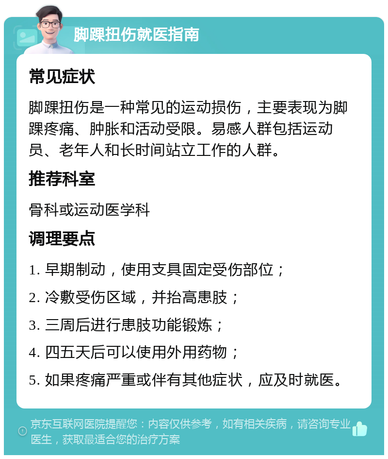 脚踝扭伤就医指南 常见症状 脚踝扭伤是一种常见的运动损伤，主要表现为脚踝疼痛、肿胀和活动受限。易感人群包括运动员、老年人和长时间站立工作的人群。 推荐科室 骨科或运动医学科 调理要点 1. 早期制动，使用支具固定受伤部位； 2. 冷敷受伤区域，并抬高患肢； 3. 三周后进行患肢功能锻炼； 4. 四五天后可以使用外用药物； 5. 如果疼痛严重或伴有其他症状，应及时就医。