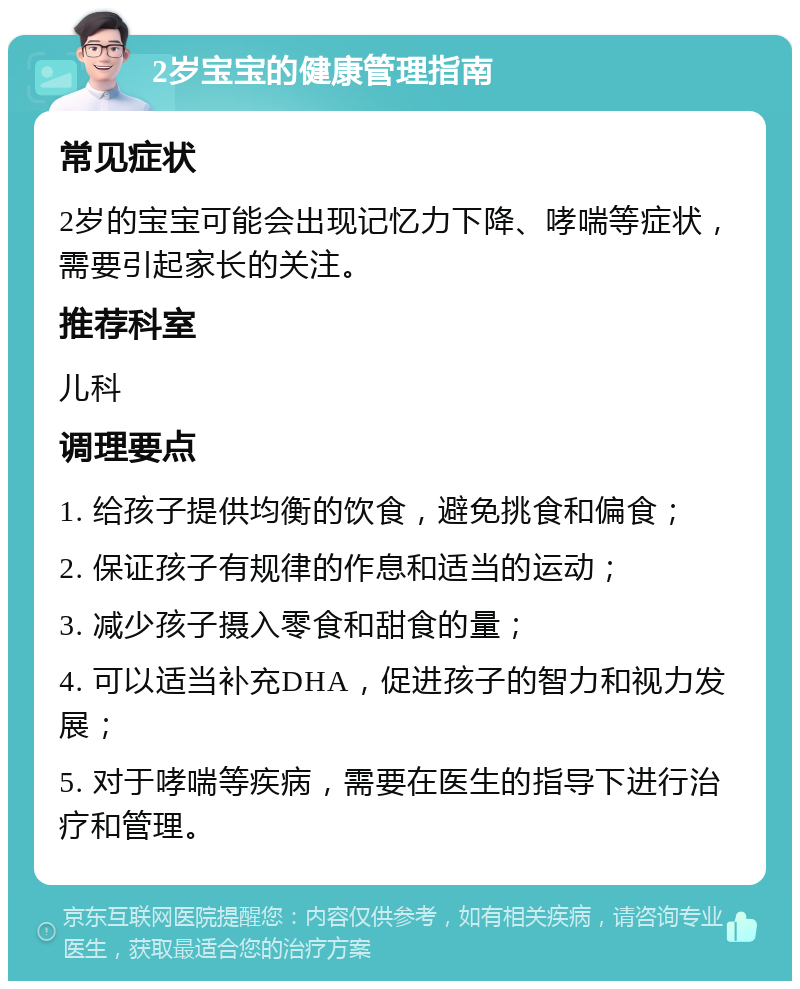 2岁宝宝的健康管理指南 常见症状 2岁的宝宝可能会出现记忆力下降、哮喘等症状，需要引起家长的关注。 推荐科室 儿科 调理要点 1. 给孩子提供均衡的饮食，避免挑食和偏食； 2. 保证孩子有规律的作息和适当的运动； 3. 减少孩子摄入零食和甜食的量； 4. 可以适当补充DHA，促进孩子的智力和视力发展； 5. 对于哮喘等疾病，需要在医生的指导下进行治疗和管理。