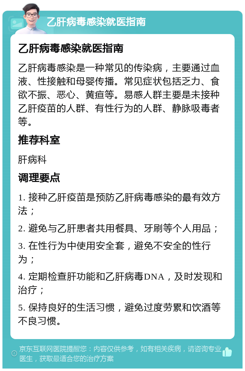 乙肝病毒感染就医指南 乙肝病毒感染就医指南 乙肝病毒感染是一种常见的传染病，主要通过血液、性接触和母婴传播。常见症状包括乏力、食欲不振、恶心、黄疸等。易感人群主要是未接种乙肝疫苗的人群、有性行为的人群、静脉吸毒者等。 推荐科室 肝病科 调理要点 1. 接种乙肝疫苗是预防乙肝病毒感染的最有效方法； 2. 避免与乙肝患者共用餐具、牙刷等个人用品； 3. 在性行为中使用安全套，避免不安全的性行为； 4. 定期检查肝功能和乙肝病毒DNA，及时发现和治疗； 5. 保持良好的生活习惯，避免过度劳累和饮酒等不良习惯。