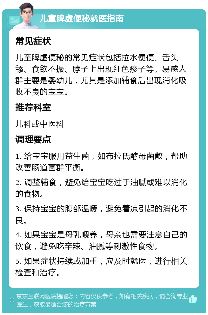 儿童脾虚便秘就医指南 常见症状 儿童脾虚便秘的常见症状包括拉水便便、舌头舔、食欲不振、脖子上出现红色疹子等。易感人群主要是婴幼儿，尤其是添加辅食后出现消化吸收不良的宝宝。 推荐科室 儿科或中医科 调理要点 1. 给宝宝服用益生菌，如布拉氏酵母菌散，帮助改善肠道菌群平衡。 2. 调整辅食，避免给宝宝吃过于油腻或难以消化的食物。 3. 保持宝宝的腹部温暖，避免着凉引起的消化不良。 4. 如果宝宝是母乳喂养，母亲也需要注意自己的饮食，避免吃辛辣、油腻等刺激性食物。 5. 如果症状持续或加重，应及时就医，进行相关检查和治疗。