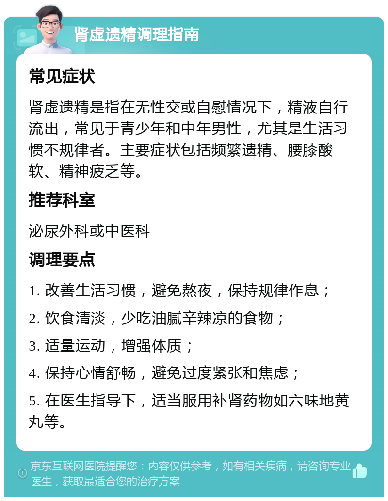 肾虚遗精调理指南 常见症状 肾虚遗精是指在无性交或自慰情况下，精液自行流出，常见于青少年和中年男性，尤其是生活习惯不规律者。主要症状包括频繁遗精、腰膝酸软、精神疲乏等。 推荐科室 泌尿外科或中医科 调理要点 1. 改善生活习惯，避免熬夜，保持规律作息； 2. 饮食清淡，少吃油腻辛辣凉的食物； 3. 适量运动，增强体质； 4. 保持心情舒畅，避免过度紧张和焦虑； 5. 在医生指导下，适当服用补肾药物如六味地黄丸等。