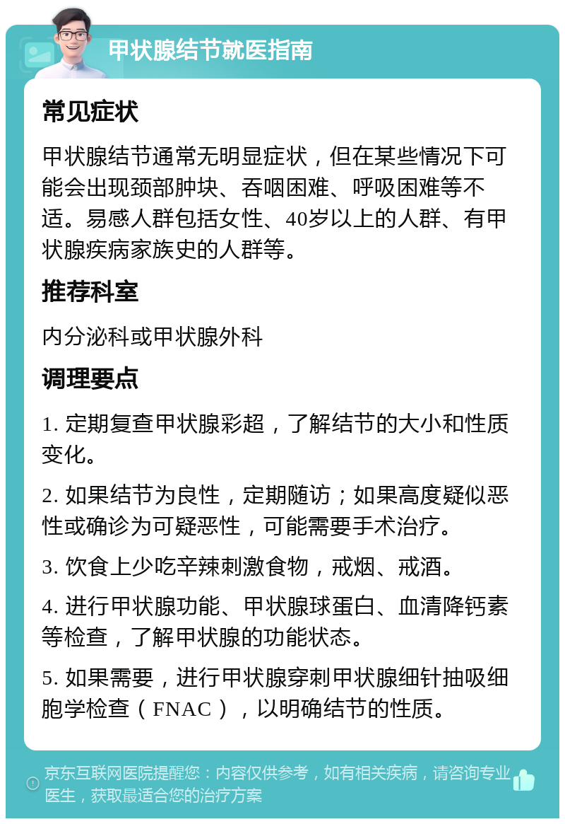 甲状腺结节就医指南 常见症状 甲状腺结节通常无明显症状，但在某些情况下可能会出现颈部肿块、吞咽困难、呼吸困难等不适。易感人群包括女性、40岁以上的人群、有甲状腺疾病家族史的人群等。 推荐科室 内分泌科或甲状腺外科 调理要点 1. 定期复查甲状腺彩超，了解结节的大小和性质变化。 2. 如果结节为良性，定期随访；如果高度疑似恶性或确诊为可疑恶性，可能需要手术治疗。 3. 饮食上少吃辛辣刺激食物，戒烟、戒酒。 4. 进行甲状腺功能、甲状腺球蛋白、血清降钙素等检查，了解甲状腺的功能状态。 5. 如果需要，进行甲状腺穿刺甲状腺细针抽吸细胞学检查（FNAC），以明确结节的性质。