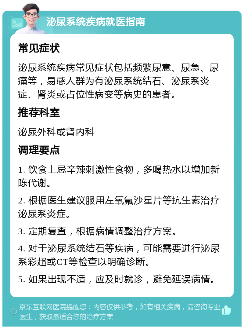 泌尿系统疾病就医指南 常见症状 泌尿系统疾病常见症状包括频繁尿意、尿急、尿痛等，易感人群为有泌尿系统结石、泌尿系炎症、肾炎或占位性病变等病史的患者。 推荐科室 泌尿外科或肾内科 调理要点 1. 饮食上忌辛辣刺激性食物，多喝热水以增加新陈代谢。 2. 根据医生建议服用左氧氟沙星片等抗生素治疗泌尿系炎症。 3. 定期复查，根据病情调整治疗方案。 4. 对于泌尿系统结石等疾病，可能需要进行泌尿系彩超或CT等检查以明确诊断。 5. 如果出现不适，应及时就诊，避免延误病情。