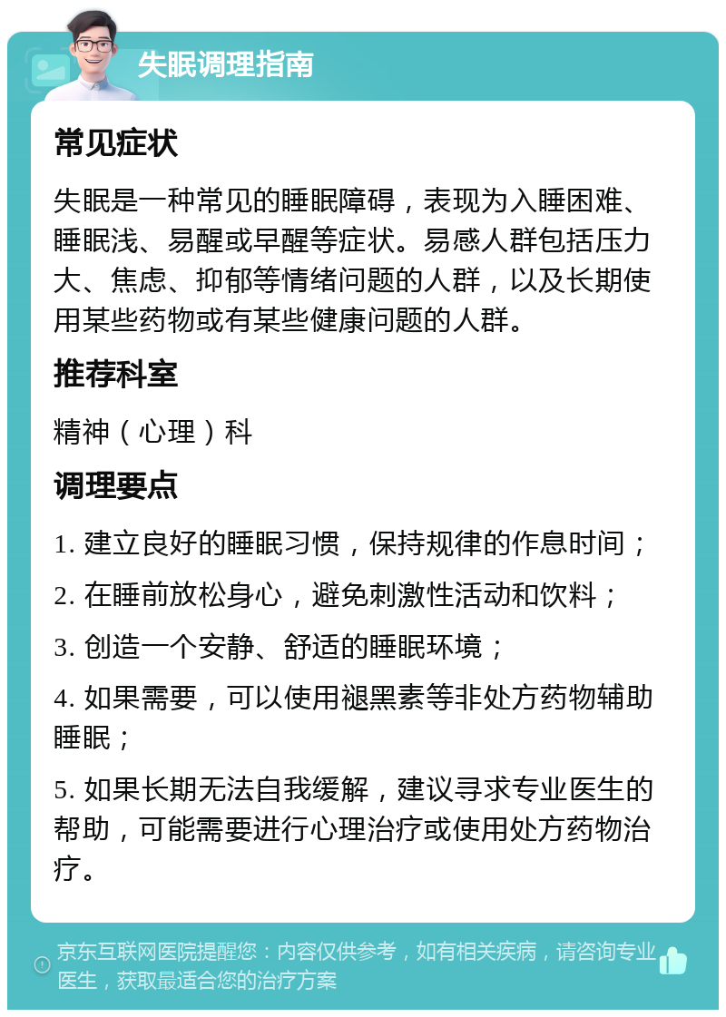 失眠调理指南 常见症状 失眠是一种常见的睡眠障碍，表现为入睡困难、睡眠浅、易醒或早醒等症状。易感人群包括压力大、焦虑、抑郁等情绪问题的人群，以及长期使用某些药物或有某些健康问题的人群。 推荐科室 精神（心理）科 调理要点 1. 建立良好的睡眠习惯，保持规律的作息时间； 2. 在睡前放松身心，避免刺激性活动和饮料； 3. 创造一个安静、舒适的睡眠环境； 4. 如果需要，可以使用褪黑素等非处方药物辅助睡眠； 5. 如果长期无法自我缓解，建议寻求专业医生的帮助，可能需要进行心理治疗或使用处方药物治疗。