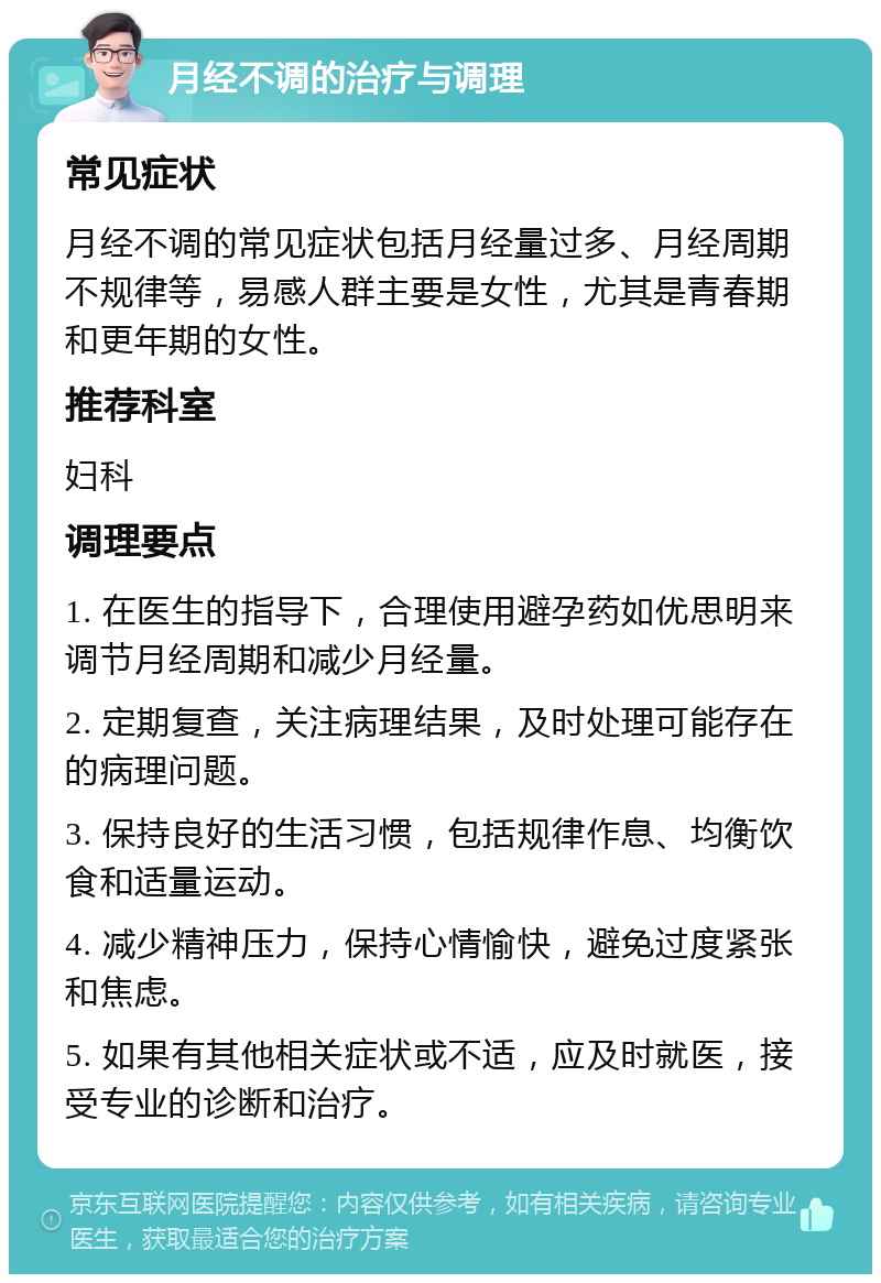 月经不调的治疗与调理 常见症状 月经不调的常见症状包括月经量过多、月经周期不规律等，易感人群主要是女性，尤其是青春期和更年期的女性。 推荐科室 妇科 调理要点 1. 在医生的指导下，合理使用避孕药如优思明来调节月经周期和减少月经量。 2. 定期复查，关注病理结果，及时处理可能存在的病理问题。 3. 保持良好的生活习惯，包括规律作息、均衡饮食和适量运动。 4. 减少精神压力，保持心情愉快，避免过度紧张和焦虑。 5. 如果有其他相关症状或不适，应及时就医，接受专业的诊断和治疗。