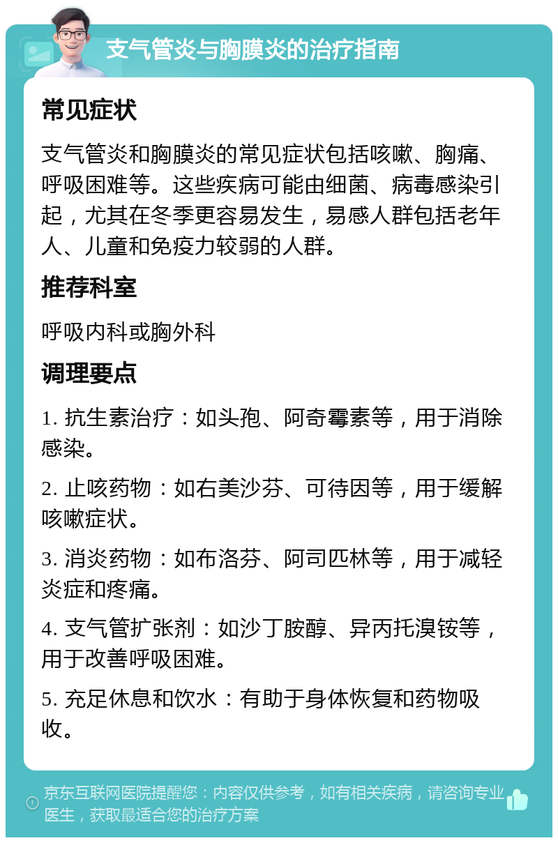 支气管炎与胸膜炎的治疗指南 常见症状 支气管炎和胸膜炎的常见症状包括咳嗽、胸痛、呼吸困难等。这些疾病可能由细菌、病毒感染引起，尤其在冬季更容易发生，易感人群包括老年人、儿童和免疫力较弱的人群。 推荐科室 呼吸内科或胸外科 调理要点 1. 抗生素治疗：如头孢、阿奇霉素等，用于消除感染。 2. 止咳药物：如右美沙芬、可待因等，用于缓解咳嗽症状。 3. 消炎药物：如布洛芬、阿司匹林等，用于减轻炎症和疼痛。 4. 支气管扩张剂：如沙丁胺醇、异丙托溴铵等，用于改善呼吸困难。 5. 充足休息和饮水：有助于身体恢复和药物吸收。