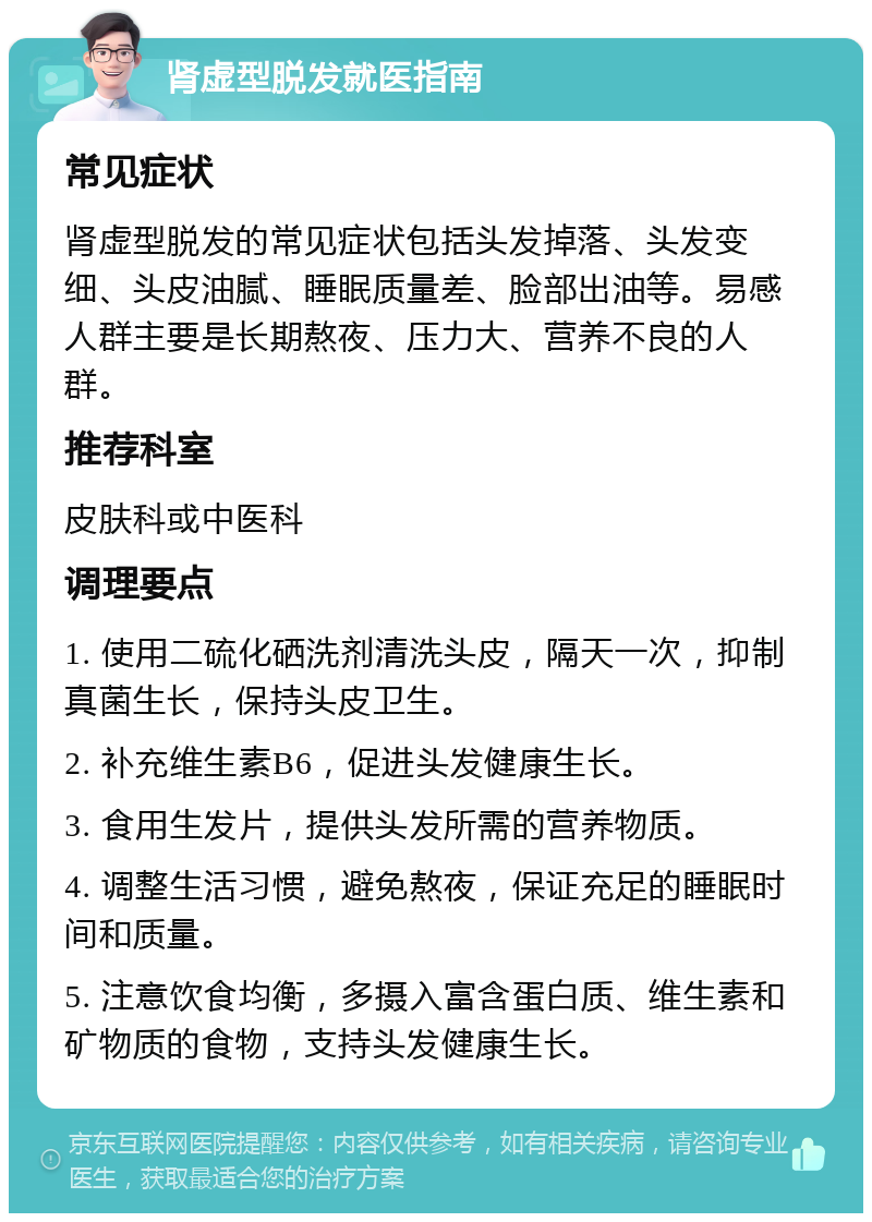 肾虚型脱发就医指南 常见症状 肾虚型脱发的常见症状包括头发掉落、头发变细、头皮油腻、睡眠质量差、脸部出油等。易感人群主要是长期熬夜、压力大、营养不良的人群。 推荐科室 皮肤科或中医科 调理要点 1. 使用二硫化硒洗剂清洗头皮，隔天一次，抑制真菌生长，保持头皮卫生。 2. 补充维生素B6，促进头发健康生长。 3. 食用生发片，提供头发所需的营养物质。 4. 调整生活习惯，避免熬夜，保证充足的睡眠时间和质量。 5. 注意饮食均衡，多摄入富含蛋白质、维生素和矿物质的食物，支持头发健康生长。