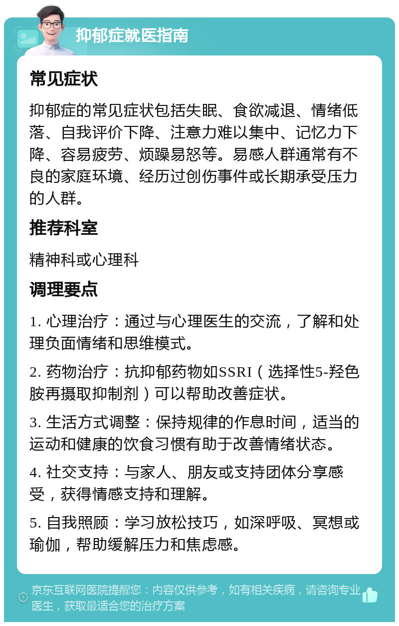 抑郁症就医指南 常见症状 抑郁症的常见症状包括失眠、食欲减退、情绪低落、自我评价下降、注意力难以集中、记忆力下降、容易疲劳、烦躁易怒等。易感人群通常有不良的家庭环境、经历过创伤事件或长期承受压力的人群。 推荐科室 精神科或心理科 调理要点 1. 心理治疗：通过与心理医生的交流，了解和处理负面情绪和思维模式。 2. 药物治疗：抗抑郁药物如SSRI（选择性5-羟色胺再摄取抑制剂）可以帮助改善症状。 3. 生活方式调整：保持规律的作息时间，适当的运动和健康的饮食习惯有助于改善情绪状态。 4. 社交支持：与家人、朋友或支持团体分享感受，获得情感支持和理解。 5. 自我照顾：学习放松技巧，如深呼吸、冥想或瑜伽，帮助缓解压力和焦虑感。