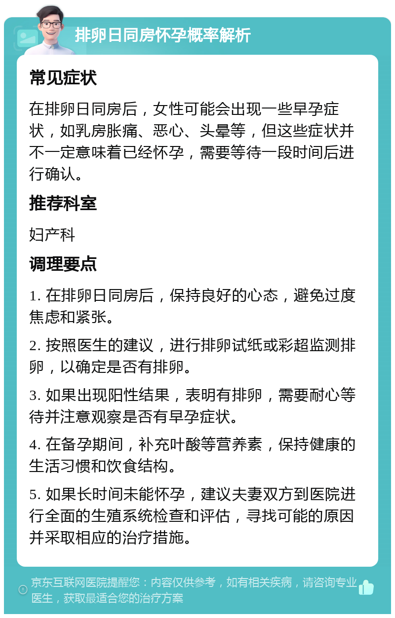 排卵日同房怀孕概率解析 常见症状 在排卵日同房后，女性可能会出现一些早孕症状，如乳房胀痛、恶心、头晕等，但这些症状并不一定意味着已经怀孕，需要等待一段时间后进行确认。 推荐科室 妇产科 调理要点 1. 在排卵日同房后，保持良好的心态，避免过度焦虑和紧张。 2. 按照医生的建议，进行排卵试纸或彩超监测排卵，以确定是否有排卵。 3. 如果出现阳性结果，表明有排卵，需要耐心等待并注意观察是否有早孕症状。 4. 在备孕期间，补充叶酸等营养素，保持健康的生活习惯和饮食结构。 5. 如果长时间未能怀孕，建议夫妻双方到医院进行全面的生殖系统检查和评估，寻找可能的原因并采取相应的治疗措施。