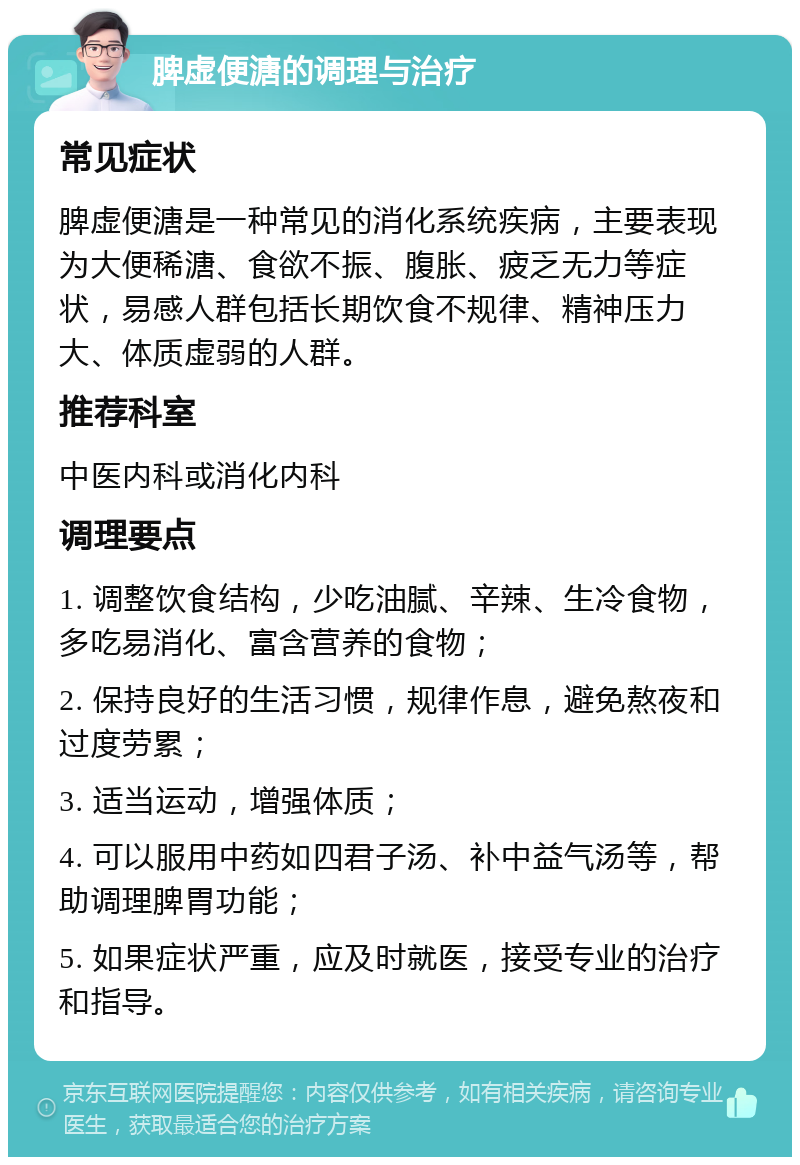 脾虚便溏的调理与治疗 常见症状 脾虚便溏是一种常见的消化系统疾病，主要表现为大便稀溏、食欲不振、腹胀、疲乏无力等症状，易感人群包括长期饮食不规律、精神压力大、体质虚弱的人群。 推荐科室 中医内科或消化内科 调理要点 1. 调整饮食结构，少吃油腻、辛辣、生冷食物，多吃易消化、富含营养的食物； 2. 保持良好的生活习惯，规律作息，避免熬夜和过度劳累； 3. 适当运动，增强体质； 4. 可以服用中药如四君子汤、补中益气汤等，帮助调理脾胃功能； 5. 如果症状严重，应及时就医，接受专业的治疗和指导。