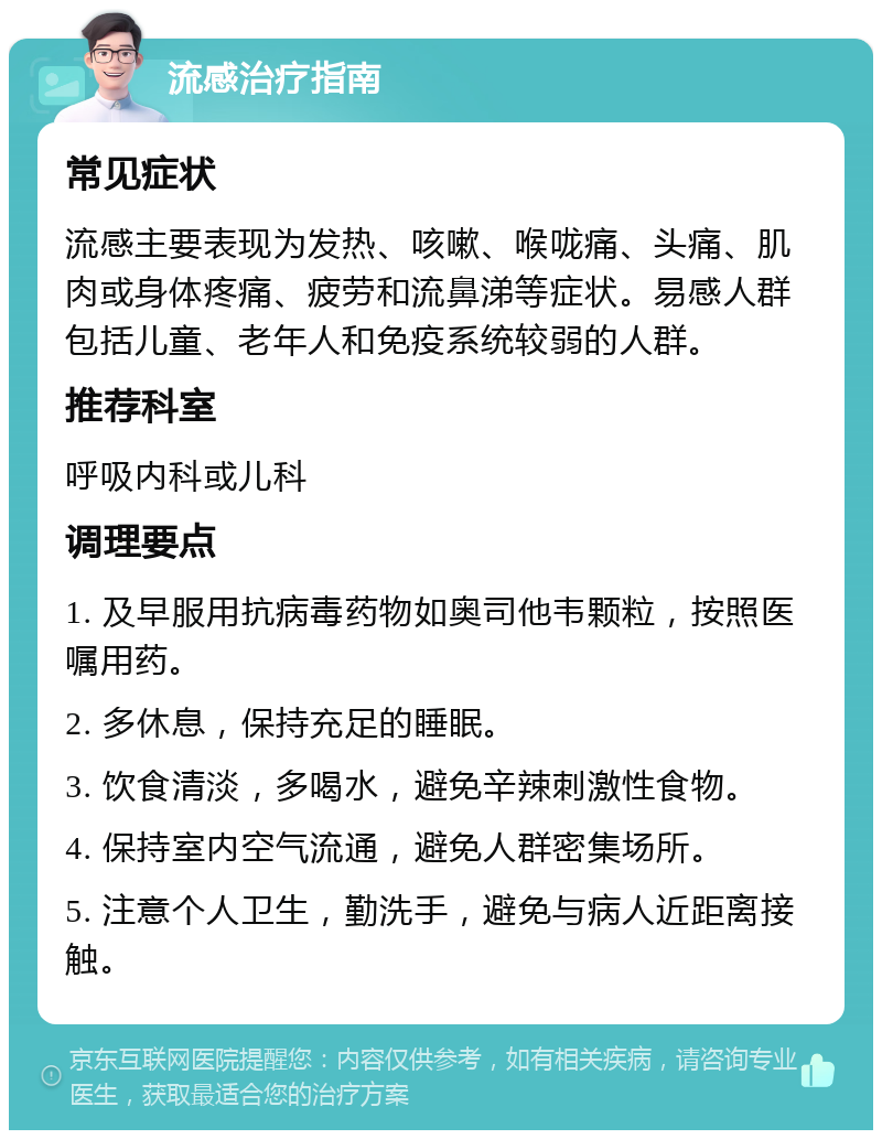 流感治疗指南 常见症状 流感主要表现为发热、咳嗽、喉咙痛、头痛、肌肉或身体疼痛、疲劳和流鼻涕等症状。易感人群包括儿童、老年人和免疫系统较弱的人群。 推荐科室 呼吸内科或儿科 调理要点 1. 及早服用抗病毒药物如奥司他韦颗粒，按照医嘱用药。 2. 多休息，保持充足的睡眠。 3. 饮食清淡，多喝水，避免辛辣刺激性食物。 4. 保持室内空气流通，避免人群密集场所。 5. 注意个人卫生，勤洗手，避免与病人近距离接触。