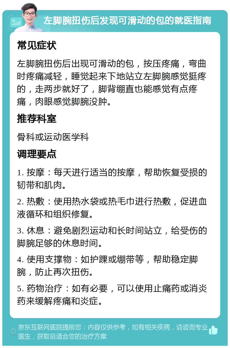 左脚腕扭伤后发现可滑动的包的就医指南 常见症状 左脚腕扭伤后出现可滑动的包，按压疼痛，弯曲时疼痛减轻，睡觉起来下地站立左脚腕感觉挺疼的，走两步就好了，脚背绷直也能感觉有点疼痛，肉眼感觉脚腕没肿。 推荐科室 骨科或运动医学科 调理要点 1. 按摩：每天进行适当的按摩，帮助恢复受损的韧带和肌肉。 2. 热敷：使用热水袋或热毛巾进行热敷，促进血液循环和组织修复。 3. 休息：避免剧烈运动和长时间站立，给受伤的脚腕足够的休息时间。 4. 使用支撑物：如护踝或绷带等，帮助稳定脚腕，防止再次扭伤。 5. 药物治疗：如有必要，可以使用止痛药或消炎药来缓解疼痛和炎症。