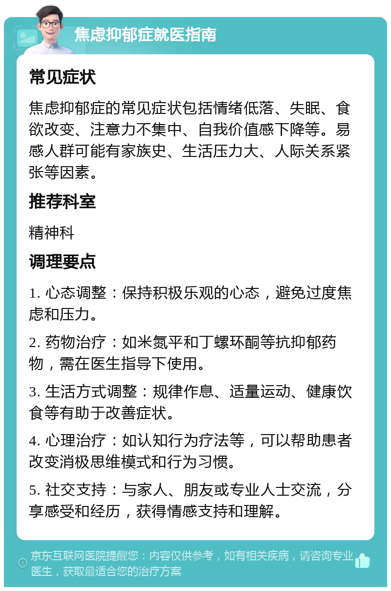 焦虑抑郁症就医指南 常见症状 焦虑抑郁症的常见症状包括情绪低落、失眠、食欲改变、注意力不集中、自我价值感下降等。易感人群可能有家族史、生活压力大、人际关系紧张等因素。 推荐科室 精神科 调理要点 1. 心态调整：保持积极乐观的心态，避免过度焦虑和压力。 2. 药物治疗：如米氮平和丁螺环酮等抗抑郁药物，需在医生指导下使用。 3. 生活方式调整：规律作息、适量运动、健康饮食等有助于改善症状。 4. 心理治疗：如认知行为疗法等，可以帮助患者改变消极思维模式和行为习惯。 5. 社交支持：与家人、朋友或专业人士交流，分享感受和经历，获得情感支持和理解。