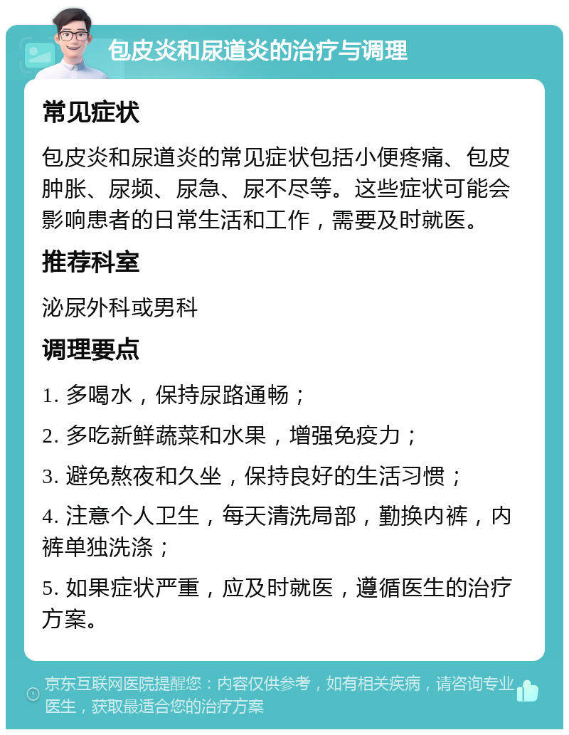 包皮炎和尿道炎的治疗与调理 常见症状 包皮炎和尿道炎的常见症状包括小便疼痛、包皮肿胀、尿频、尿急、尿不尽等。这些症状可能会影响患者的日常生活和工作，需要及时就医。 推荐科室 泌尿外科或男科 调理要点 1. 多喝水，保持尿路通畅； 2. 多吃新鲜蔬菜和水果，增强免疫力； 3. 避免熬夜和久坐，保持良好的生活习惯； 4. 注意个人卫生，每天清洗局部，勤换内裤，内裤单独洗涤； 5. 如果症状严重，应及时就医，遵循医生的治疗方案。