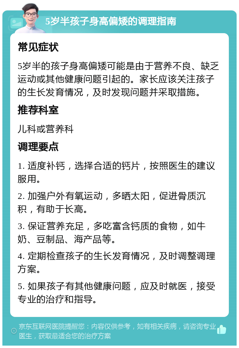 5岁半孩子身高偏矮的调理指南 常见症状 5岁半的孩子身高偏矮可能是由于营养不良、缺乏运动或其他健康问题引起的。家长应该关注孩子的生长发育情况，及时发现问题并采取措施。 推荐科室 儿科或营养科 调理要点 1. 适度补钙，选择合适的钙片，按照医生的建议服用。 2. 加强户外有氧运动，多晒太阳，促进骨质沉积，有助于长高。 3. 保证营养充足，多吃富含钙质的食物，如牛奶、豆制品、海产品等。 4. 定期检查孩子的生长发育情况，及时调整调理方案。 5. 如果孩子有其他健康问题，应及时就医，接受专业的治疗和指导。