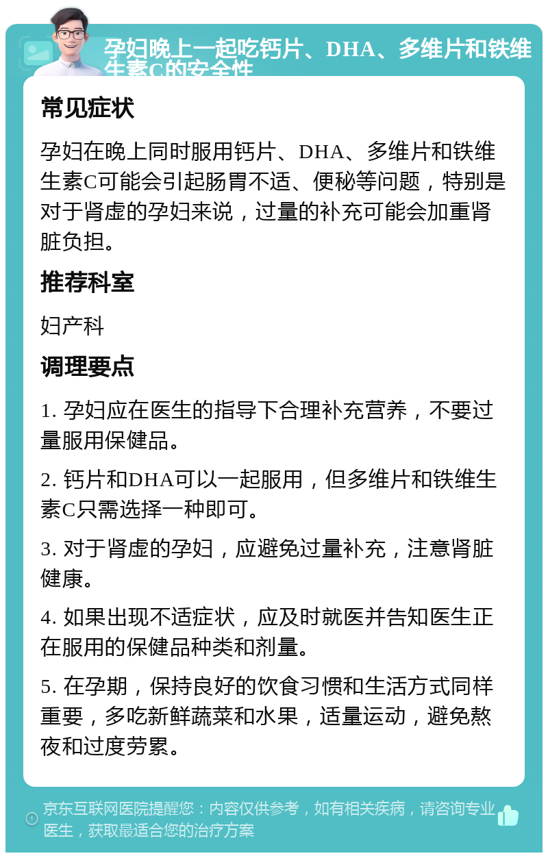 孕妇晚上一起吃钙片、DHA、多维片和铁维生素C的安全性 常见症状 孕妇在晚上同时服用钙片、DHA、多维片和铁维生素C可能会引起肠胃不适、便秘等问题，特别是对于肾虚的孕妇来说，过量的补充可能会加重肾脏负担。 推荐科室 妇产科 调理要点 1. 孕妇应在医生的指导下合理补充营养，不要过量服用保健品。 2. 钙片和DHA可以一起服用，但多维片和铁维生素C只需选择一种即可。 3. 对于肾虚的孕妇，应避免过量补充，注意肾脏健康。 4. 如果出现不适症状，应及时就医并告知医生正在服用的保健品种类和剂量。 5. 在孕期，保持良好的饮食习惯和生活方式同样重要，多吃新鲜蔬菜和水果，适量运动，避免熬夜和过度劳累。