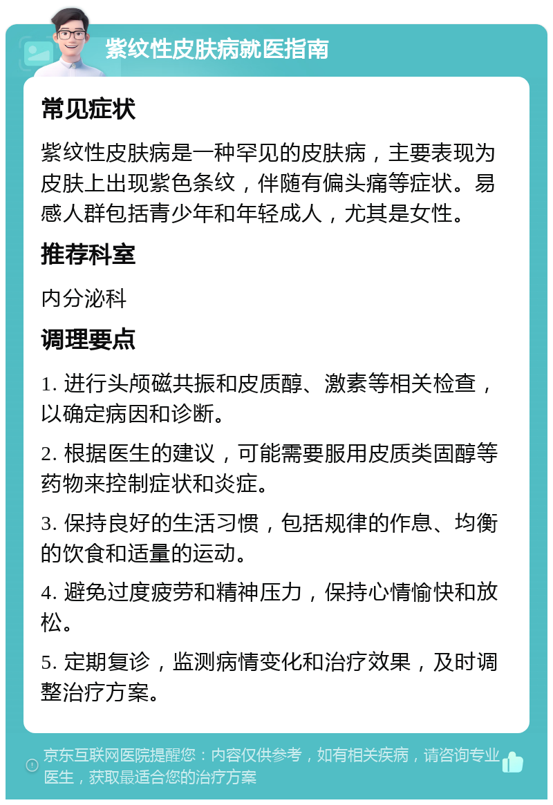 紫纹性皮肤病就医指南 常见症状 紫纹性皮肤病是一种罕见的皮肤病，主要表现为皮肤上出现紫色条纹，伴随有偏头痛等症状。易感人群包括青少年和年轻成人，尤其是女性。 推荐科室 内分泌科 调理要点 1. 进行头颅磁共振和皮质醇、激素等相关检查，以确定病因和诊断。 2. 根据医生的建议，可能需要服用皮质类固醇等药物来控制症状和炎症。 3. 保持良好的生活习惯，包括规律的作息、均衡的饮食和适量的运动。 4. 避免过度疲劳和精神压力，保持心情愉快和放松。 5. 定期复诊，监测病情变化和治疗效果，及时调整治疗方案。