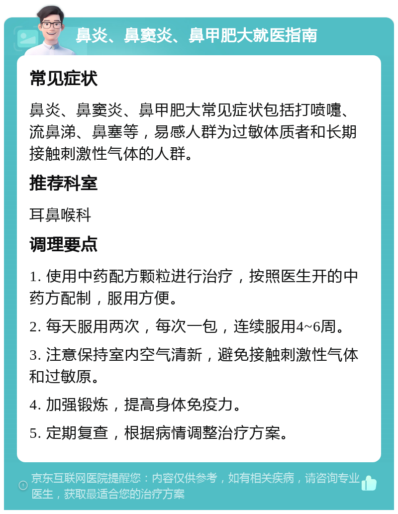 鼻炎、鼻窦炎、鼻甲肥大就医指南 常见症状 鼻炎、鼻窦炎、鼻甲肥大常见症状包括打喷嚏、流鼻涕、鼻塞等，易感人群为过敏体质者和长期接触刺激性气体的人群。 推荐科室 耳鼻喉科 调理要点 1. 使用中药配方颗粒进行治疗，按照医生开的中药方配制，服用方便。 2. 每天服用两次，每次一包，连续服用4~6周。 3. 注意保持室内空气清新，避免接触刺激性气体和过敏原。 4. 加强锻炼，提高身体免疫力。 5. 定期复查，根据病情调整治疗方案。