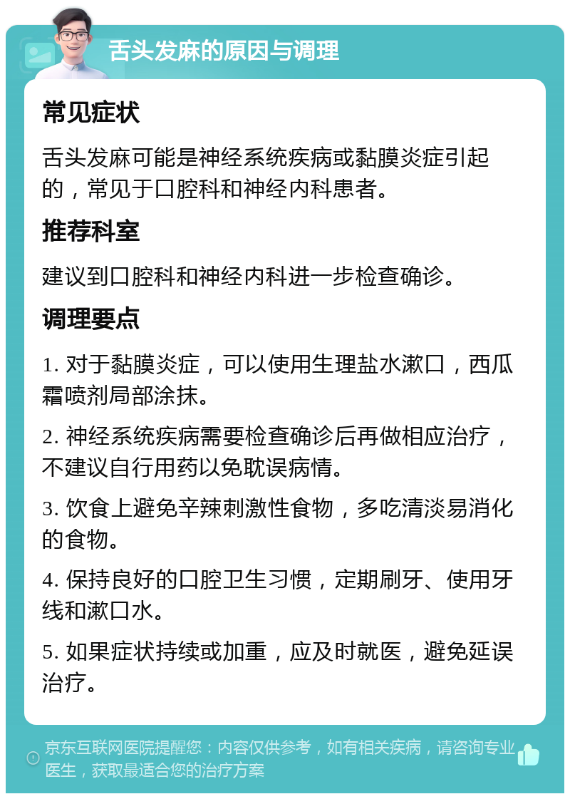 舌头发麻的原因与调理 常见症状 舌头发麻可能是神经系统疾病或黏膜炎症引起的，常见于口腔科和神经内科患者。 推荐科室 建议到口腔科和神经内科进一步检查确诊。 调理要点 1. 对于黏膜炎症，可以使用生理盐水漱口，西瓜霜喷剂局部涂抹。 2. 神经系统疾病需要检查确诊后再做相应治疗，不建议自行用药以免耽误病情。 3. 饮食上避免辛辣刺激性食物，多吃清淡易消化的食物。 4. 保持良好的口腔卫生习惯，定期刷牙、使用牙线和漱口水。 5. 如果症状持续或加重，应及时就医，避免延误治疗。