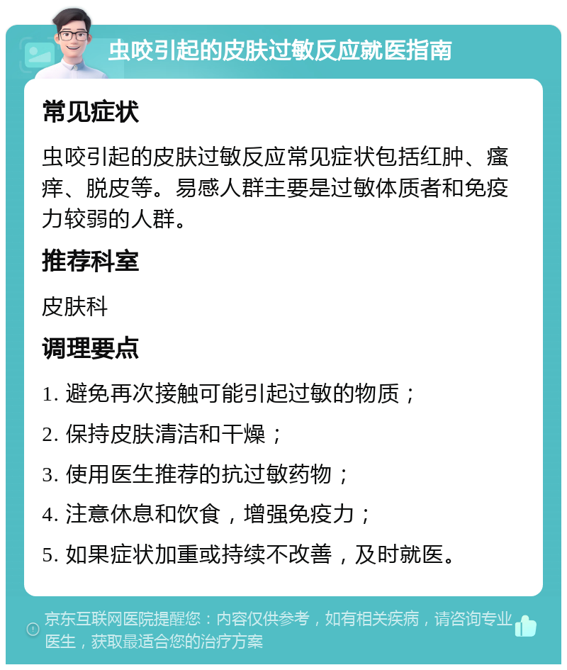 虫咬引起的皮肤过敏反应就医指南 常见症状 虫咬引起的皮肤过敏反应常见症状包括红肿、瘙痒、脱皮等。易感人群主要是过敏体质者和免疫力较弱的人群。 推荐科室 皮肤科 调理要点 1. 避免再次接触可能引起过敏的物质； 2. 保持皮肤清洁和干燥； 3. 使用医生推荐的抗过敏药物； 4. 注意休息和饮食，增强免疫力； 5. 如果症状加重或持续不改善，及时就医。