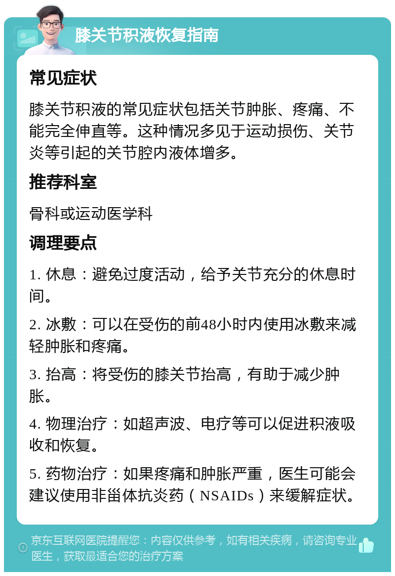 膝关节积液恢复指南 常见症状 膝关节积液的常见症状包括关节肿胀、疼痛、不能完全伸直等。这种情况多见于运动损伤、关节炎等引起的关节腔内液体增多。 推荐科室 骨科或运动医学科 调理要点 1. 休息：避免过度活动，给予关节充分的休息时间。 2. 冰敷：可以在受伤的前48小时内使用冰敷来减轻肿胀和疼痛。 3. 抬高：将受伤的膝关节抬高，有助于减少肿胀。 4. 物理治疗：如超声波、电疗等可以促进积液吸收和恢复。 5. 药物治疗：如果疼痛和肿胀严重，医生可能会建议使用非甾体抗炎药（NSAIDs）来缓解症状。