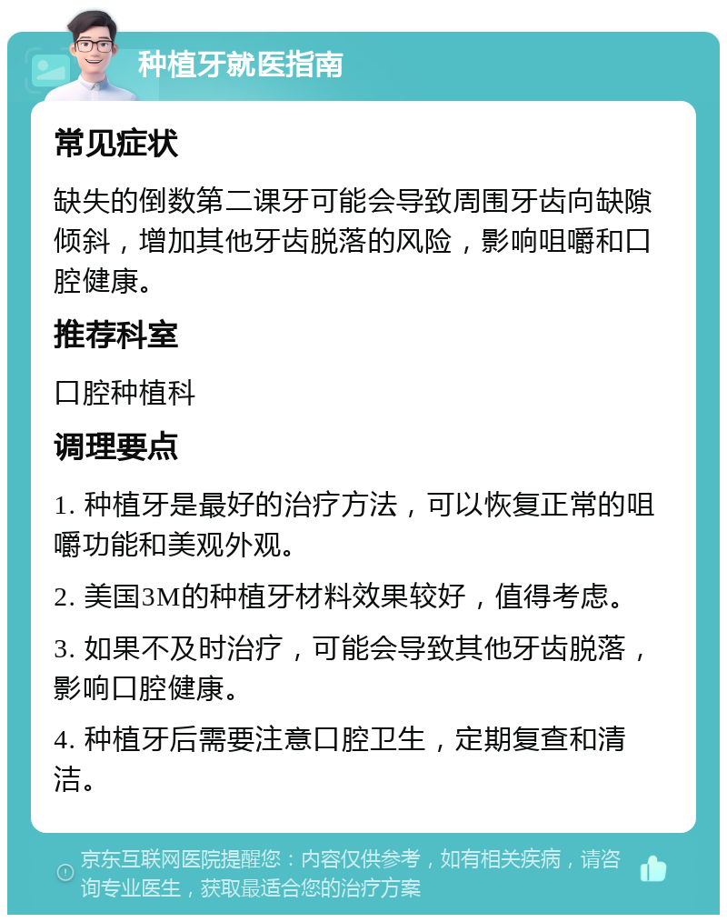 种植牙就医指南 常见症状 缺失的倒数第二课牙可能会导致周围牙齿向缺隙倾斜，增加其他牙齿脱落的风险，影响咀嚼和口腔健康。 推荐科室 口腔种植科 调理要点 1. 种植牙是最好的治疗方法，可以恢复正常的咀嚼功能和美观外观。 2. 美国3M的种植牙材料效果较好，值得考虑。 3. 如果不及时治疗，可能会导致其他牙齿脱落，影响口腔健康。 4. 种植牙后需要注意口腔卫生，定期复查和清洁。