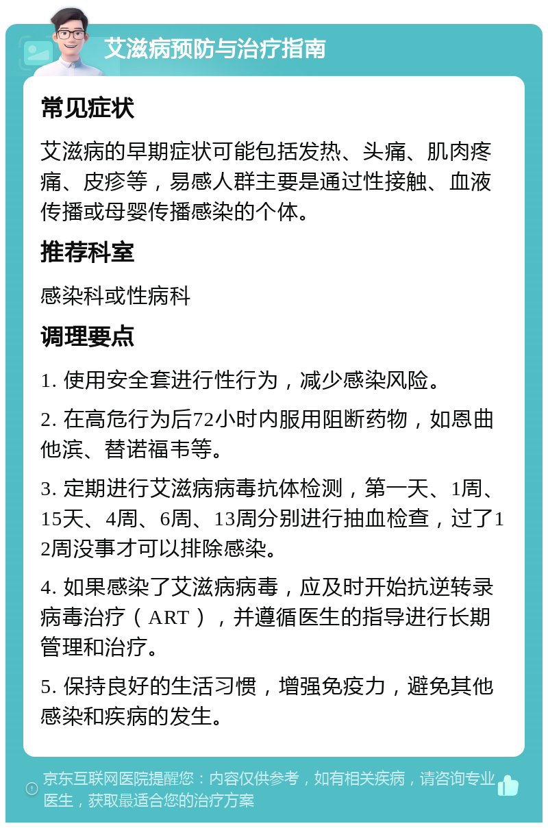 艾滋病预防与治疗指南 常见症状 艾滋病的早期症状可能包括发热、头痛、肌肉疼痛、皮疹等，易感人群主要是通过性接触、血液传播或母婴传播感染的个体。 推荐科室 感染科或性病科 调理要点 1. 使用安全套进行性行为，减少感染风险。 2. 在高危行为后72小时内服用阻断药物，如恩曲他滨、替诺福韦等。 3. 定期进行艾滋病病毒抗体检测，第一天、1周、15天、4周、6周、13周分别进行抽血检查，过了12周没事才可以排除感染。 4. 如果感染了艾滋病病毒，应及时开始抗逆转录病毒治疗（ART），并遵循医生的指导进行长期管理和治疗。 5. 保持良好的生活习惯，增强免疫力，避免其他感染和疾病的发生。