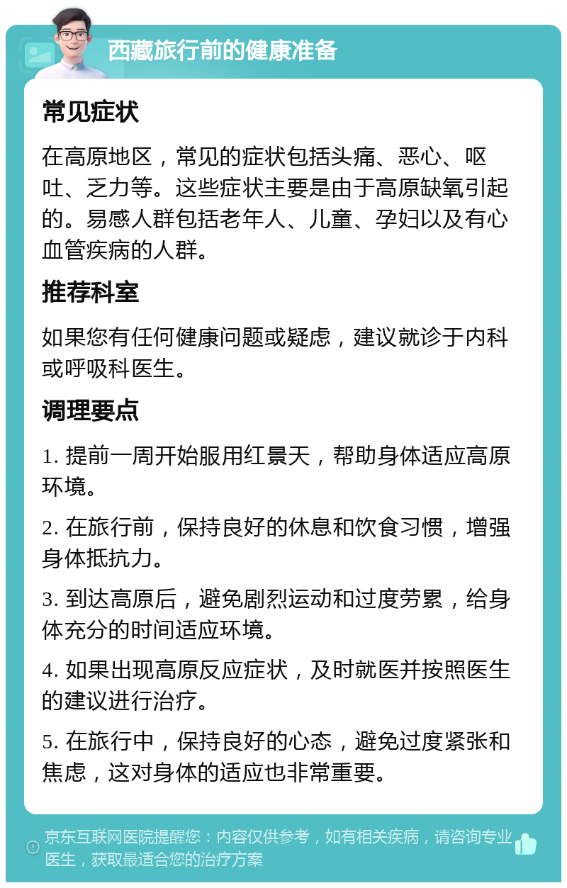 西藏旅行前的健康准备 常见症状 在高原地区，常见的症状包括头痛、恶心、呕吐、乏力等。这些症状主要是由于高原缺氧引起的。易感人群包括老年人、儿童、孕妇以及有心血管疾病的人群。 推荐科室 如果您有任何健康问题或疑虑，建议就诊于内科或呼吸科医生。 调理要点 1. 提前一周开始服用红景天，帮助身体适应高原环境。 2. 在旅行前，保持良好的休息和饮食习惯，增强身体抵抗力。 3. 到达高原后，避免剧烈运动和过度劳累，给身体充分的时间适应环境。 4. 如果出现高原反应症状，及时就医并按照医生的建议进行治疗。 5. 在旅行中，保持良好的心态，避免过度紧张和焦虑，这对身体的适应也非常重要。