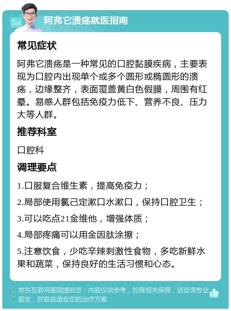 阿弗它溃疡就医指南 常见症状 阿弗它溃疡是一种常见的口腔黏膜疾病，主要表现为口腔内出现单个或多个圆形或椭圆形的溃疡，边缘整齐，表面覆盖黄白色假膜，周围有红晕。易感人群包括免疫力低下、营养不良、压力大等人群。 推荐科室 口腔科 调理要点 1.口服复合维生素，提高免疫力； 2.局部使用氯己定漱口水漱口，保持口腔卫生； 3.可以吃点21金维他，增强体质； 4.局部疼痛可以用金因肽涂擦； 5.注意饮食，少吃辛辣刺激性食物，多吃新鲜水果和蔬菜，保持良好的生活习惯和心态。