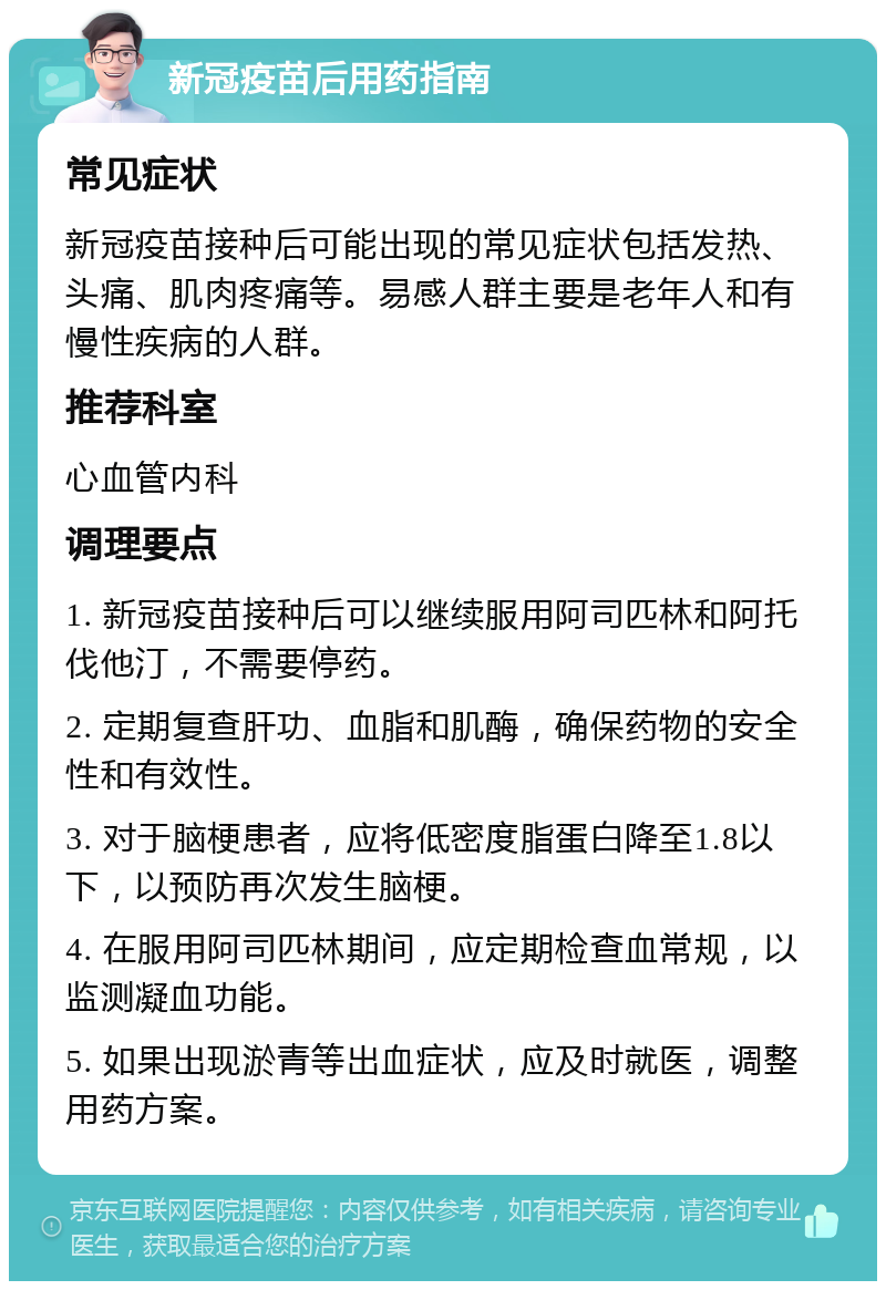 新冠疫苗后用药指南 常见症状 新冠疫苗接种后可能出现的常见症状包括发热、头痛、肌肉疼痛等。易感人群主要是老年人和有慢性疾病的人群。 推荐科室 心血管内科 调理要点 1. 新冠疫苗接种后可以继续服用阿司匹林和阿托伐他汀，不需要停药。 2. 定期复查肝功、血脂和肌酶，确保药物的安全性和有效性。 3. 对于脑梗患者，应将低密度脂蛋白降至1.8以下，以预防再次发生脑梗。 4. 在服用阿司匹林期间，应定期检查血常规，以监测凝血功能。 5. 如果出现淤青等出血症状，应及时就医，调整用药方案。