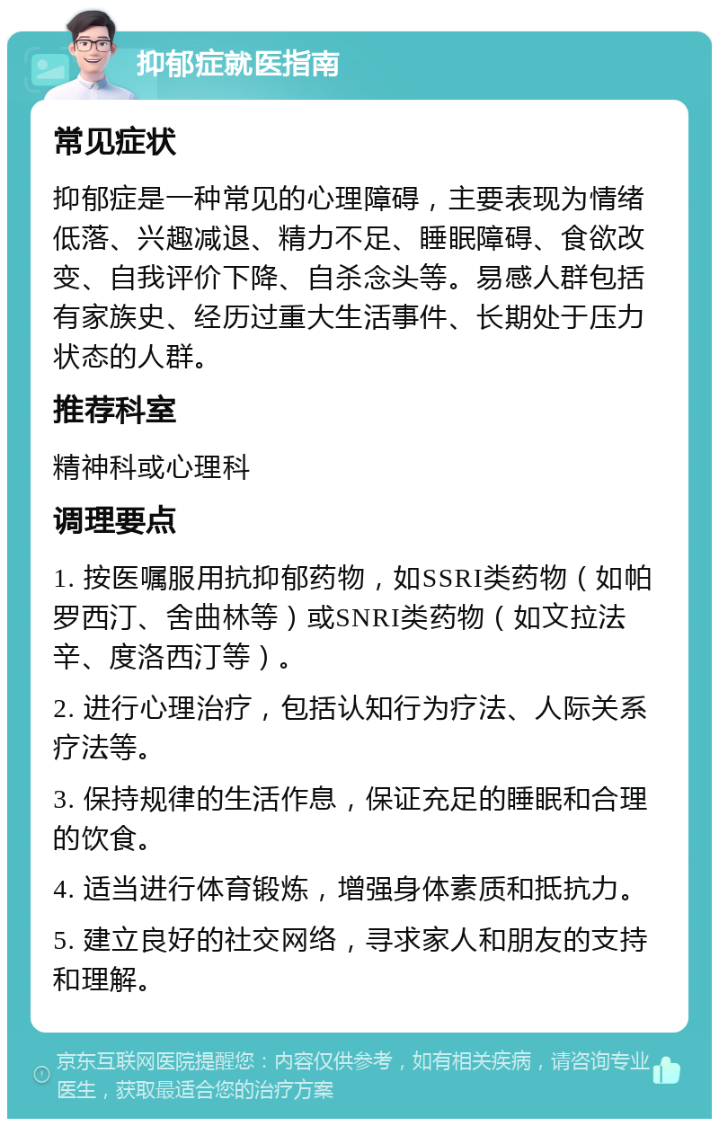 抑郁症就医指南 常见症状 抑郁症是一种常见的心理障碍，主要表现为情绪低落、兴趣减退、精力不足、睡眠障碍、食欲改变、自我评价下降、自杀念头等。易感人群包括有家族史、经历过重大生活事件、长期处于压力状态的人群。 推荐科室 精神科或心理科 调理要点 1. 按医嘱服用抗抑郁药物，如SSRI类药物（如帕罗西汀、舍曲林等）或SNRI类药物（如文拉法辛、度洛西汀等）。 2. 进行心理治疗，包括认知行为疗法、人际关系疗法等。 3. 保持规律的生活作息，保证充足的睡眠和合理的饮食。 4. 适当进行体育锻炼，增强身体素质和抵抗力。 5. 建立良好的社交网络，寻求家人和朋友的支持和理解。