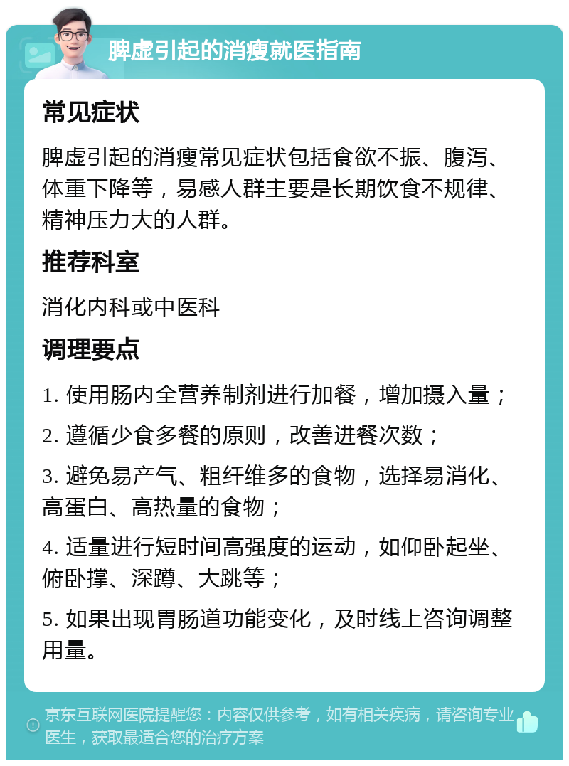 脾虚引起的消瘦就医指南 常见症状 脾虚引起的消瘦常见症状包括食欲不振、腹泻、体重下降等，易感人群主要是长期饮食不规律、精神压力大的人群。 推荐科室 消化内科或中医科 调理要点 1. 使用肠内全营养制剂进行加餐，增加摄入量； 2. 遵循少食多餐的原则，改善进餐次数； 3. 避免易产气、粗纤维多的食物，选择易消化、高蛋白、高热量的食物； 4. 适量进行短时间高强度的运动，如仰卧起坐、俯卧撑、深蹲、大跳等； 5. 如果出现胃肠道功能变化，及时线上咨询调整用量。