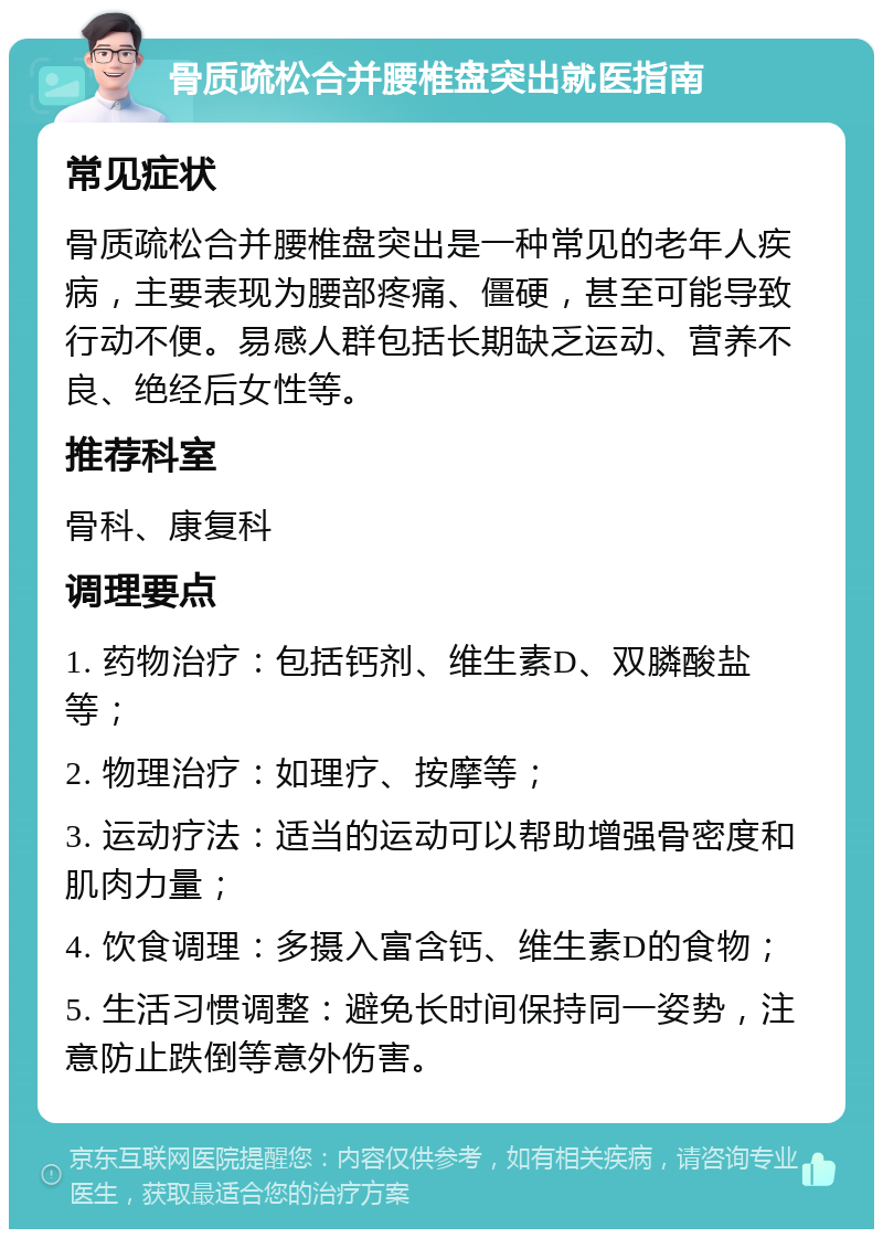 骨质疏松合并腰椎盘突出就医指南 常见症状 骨质疏松合并腰椎盘突出是一种常见的老年人疾病，主要表现为腰部疼痛、僵硬，甚至可能导致行动不便。易感人群包括长期缺乏运动、营养不良、绝经后女性等。 推荐科室 骨科、康复科 调理要点 1. 药物治疗：包括钙剂、维生素D、双膦酸盐等； 2. 物理治疗：如理疗、按摩等； 3. 运动疗法：适当的运动可以帮助增强骨密度和肌肉力量； 4. 饮食调理：多摄入富含钙、维生素D的食物； 5. 生活习惯调整：避免长时间保持同一姿势，注意防止跌倒等意外伤害。