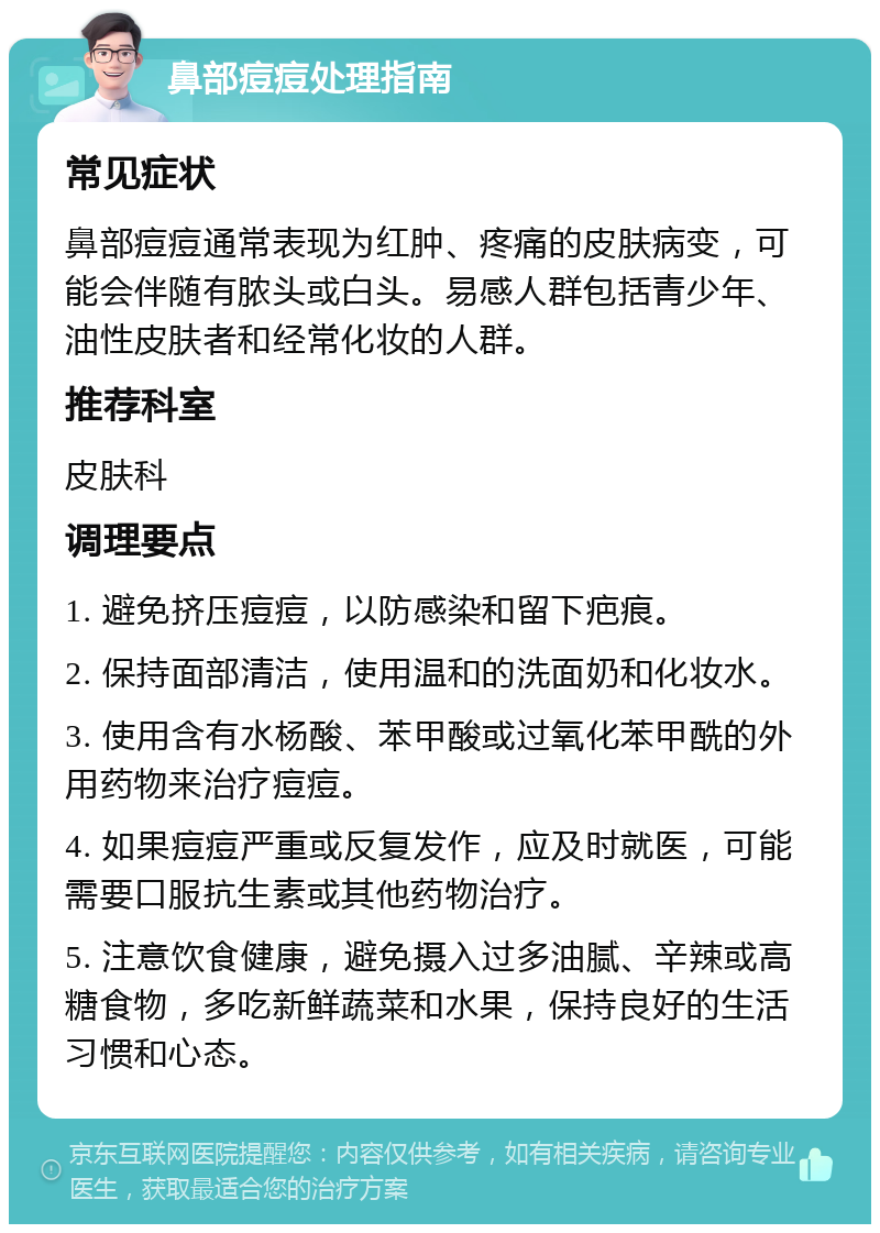 鼻部痘痘处理指南 常见症状 鼻部痘痘通常表现为红肿、疼痛的皮肤病变，可能会伴随有脓头或白头。易感人群包括青少年、油性皮肤者和经常化妆的人群。 推荐科室 皮肤科 调理要点 1. 避免挤压痘痘，以防感染和留下疤痕。 2. 保持面部清洁，使用温和的洗面奶和化妆水。 3. 使用含有水杨酸、苯甲酸或过氧化苯甲酰的外用药物来治疗痘痘。 4. 如果痘痘严重或反复发作，应及时就医，可能需要口服抗生素或其他药物治疗。 5. 注意饮食健康，避免摄入过多油腻、辛辣或高糖食物，多吃新鲜蔬菜和水果，保持良好的生活习惯和心态。