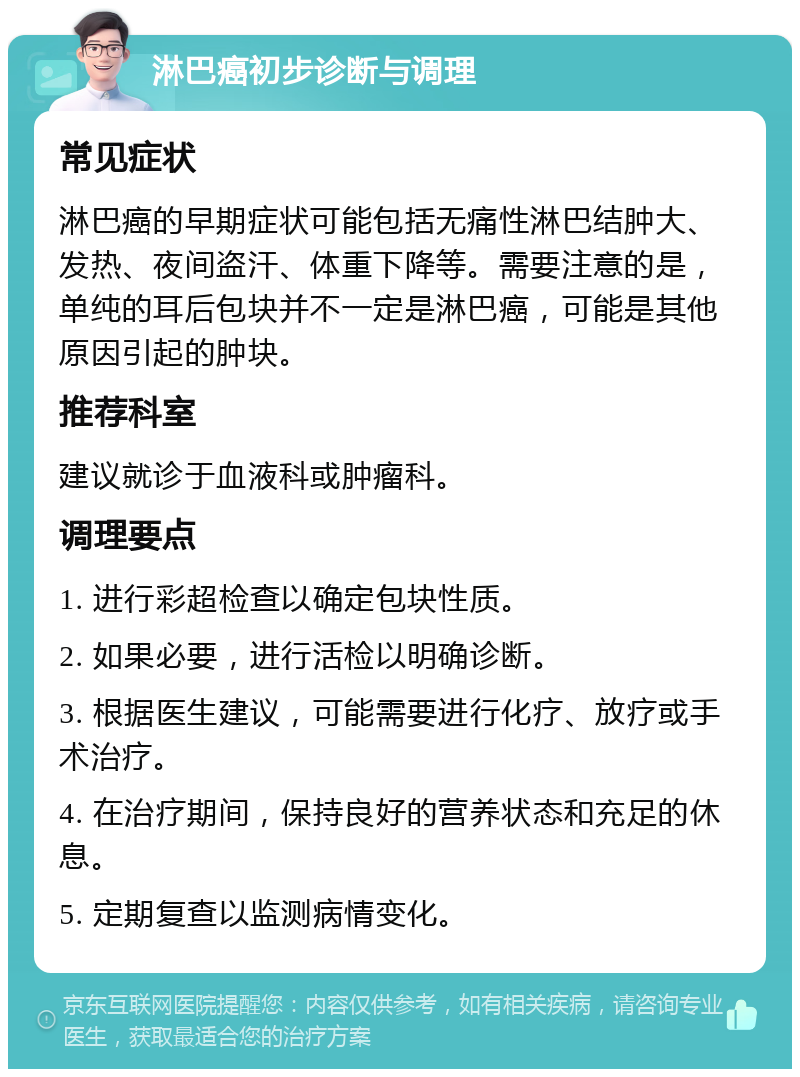 淋巴癌初步诊断与调理 常见症状 淋巴癌的早期症状可能包括无痛性淋巴结肿大、发热、夜间盗汗、体重下降等。需要注意的是，单纯的耳后包块并不一定是淋巴癌，可能是其他原因引起的肿块。 推荐科室 建议就诊于血液科或肿瘤科。 调理要点 1. 进行彩超检查以确定包块性质。 2. 如果必要，进行活检以明确诊断。 3. 根据医生建议，可能需要进行化疗、放疗或手术治疗。 4. 在治疗期间，保持良好的营养状态和充足的休息。 5. 定期复查以监测病情变化。