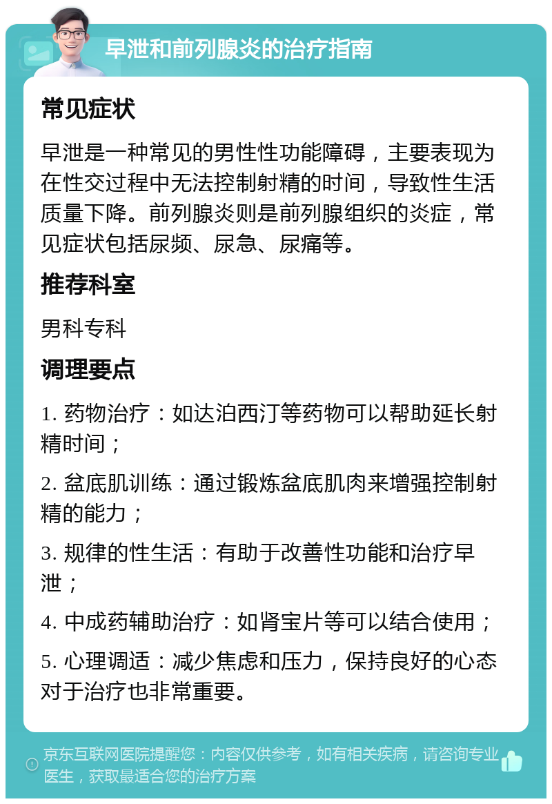 早泄和前列腺炎的治疗指南 常见症状 早泄是一种常见的男性性功能障碍，主要表现为在性交过程中无法控制射精的时间，导致性生活质量下降。前列腺炎则是前列腺组织的炎症，常见症状包括尿频、尿急、尿痛等。 推荐科室 男科专科 调理要点 1. 药物治疗：如达泊西汀等药物可以帮助延长射精时间； 2. 盆底肌训练：通过锻炼盆底肌肉来增强控制射精的能力； 3. 规律的性生活：有助于改善性功能和治疗早泄； 4. 中成药辅助治疗：如肾宝片等可以结合使用； 5. 心理调适：减少焦虑和压力，保持良好的心态对于治疗也非常重要。