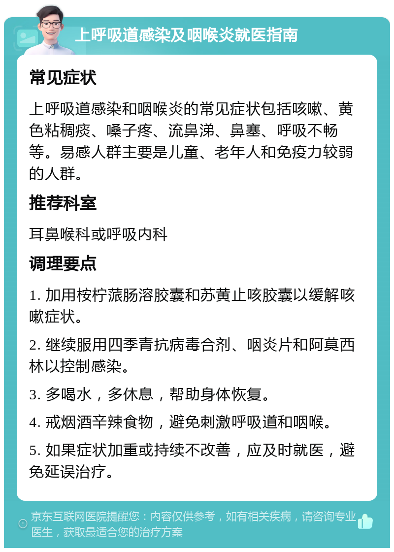 上呼吸道感染及咽喉炎就医指南 常见症状 上呼吸道感染和咽喉炎的常见症状包括咳嗽、黄色粘稠痰、嗓子疼、流鼻涕、鼻塞、呼吸不畅等。易感人群主要是儿童、老年人和免疫力较弱的人群。 推荐科室 耳鼻喉科或呼吸内科 调理要点 1. 加用桉柠蒎肠溶胶囊和苏黄止咳胶囊以缓解咳嗽症状。 2. 继续服用四季青抗病毒合剂、咽炎片和阿莫西林以控制感染。 3. 多喝水，多休息，帮助身体恢复。 4. 戒烟酒辛辣食物，避免刺激呼吸道和咽喉。 5. 如果症状加重或持续不改善，应及时就医，避免延误治疗。