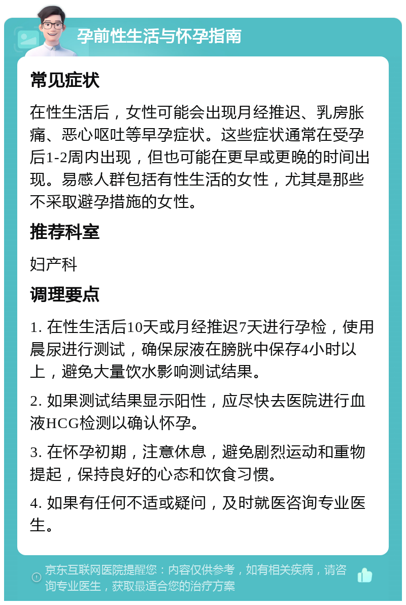 孕前性生活与怀孕指南 常见症状 在性生活后，女性可能会出现月经推迟、乳房胀痛、恶心呕吐等早孕症状。这些症状通常在受孕后1-2周内出现，但也可能在更早或更晚的时间出现。易感人群包括有性生活的女性，尤其是那些不采取避孕措施的女性。 推荐科室 妇产科 调理要点 1. 在性生活后10天或月经推迟7天进行孕检，使用晨尿进行测试，确保尿液在膀胱中保存4小时以上，避免大量饮水影响测试结果。 2. 如果测试结果显示阳性，应尽快去医院进行血液HCG检测以确认怀孕。 3. 在怀孕初期，注意休息，避免剧烈运动和重物提起，保持良好的心态和饮食习惯。 4. 如果有任何不适或疑问，及时就医咨询专业医生。