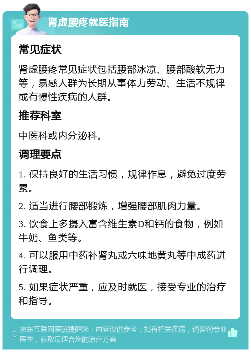 肾虚腰疼就医指南 常见症状 肾虚腰疼常见症状包括腰部冰凉、腰部酸软无力等，易感人群为长期从事体力劳动、生活不规律或有慢性疾病的人群。 推荐科室 中医科或内分泌科。 调理要点 1. 保持良好的生活习惯，规律作息，避免过度劳累。 2. 适当进行腰部锻炼，增强腰部肌肉力量。 3. 饮食上多摄入富含维生素D和钙的食物，例如牛奶、鱼类等。 4. 可以服用中药补肾丸或六味地黄丸等中成药进行调理。 5. 如果症状严重，应及时就医，接受专业的治疗和指导。