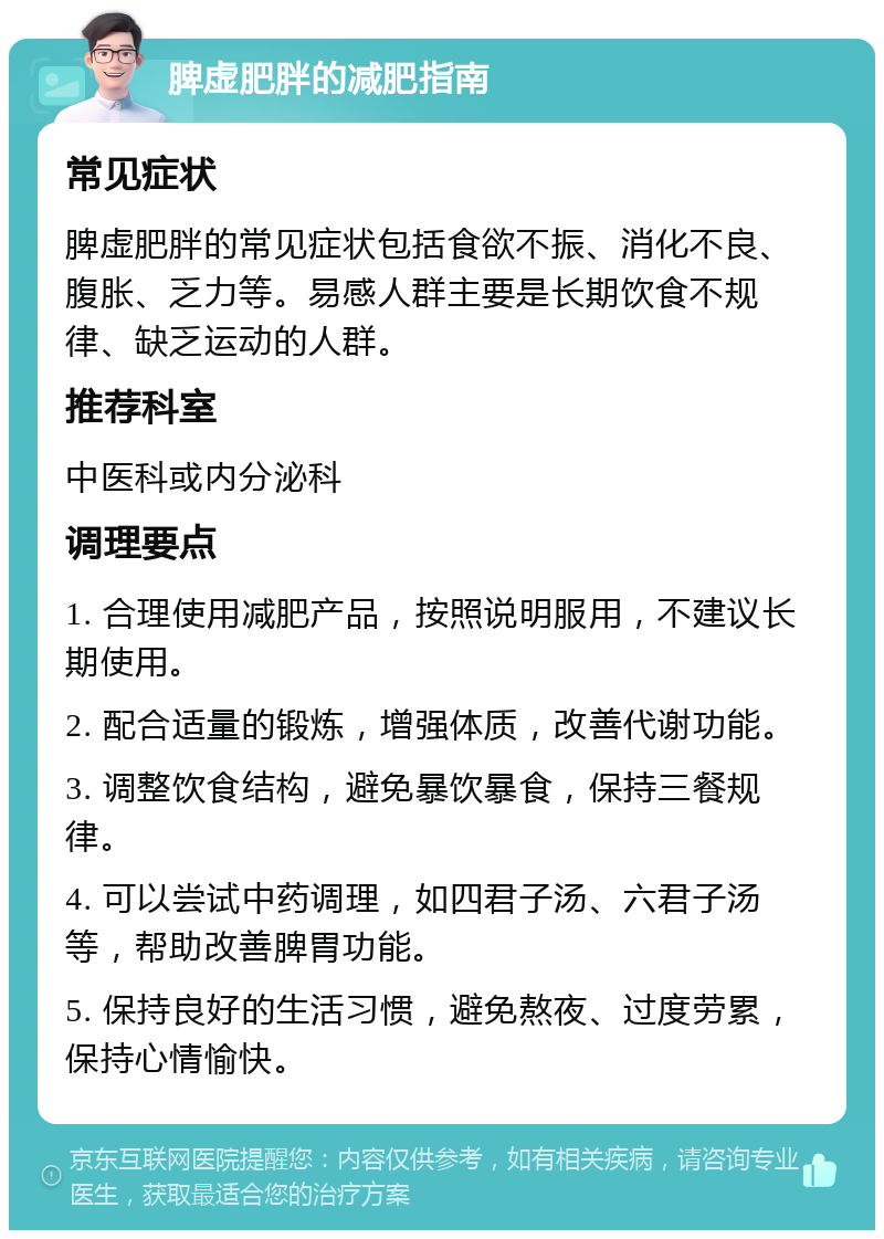 脾虚肥胖的减肥指南 常见症状 脾虚肥胖的常见症状包括食欲不振、消化不良、腹胀、乏力等。易感人群主要是长期饮食不规律、缺乏运动的人群。 推荐科室 中医科或内分泌科 调理要点 1. 合理使用减肥产品，按照说明服用，不建议长期使用。 2. 配合适量的锻炼，增强体质，改善代谢功能。 3. 调整饮食结构，避免暴饮暴食，保持三餐规律。 4. 可以尝试中药调理，如四君子汤、六君子汤等，帮助改善脾胃功能。 5. 保持良好的生活习惯，避免熬夜、过度劳累，保持心情愉快。