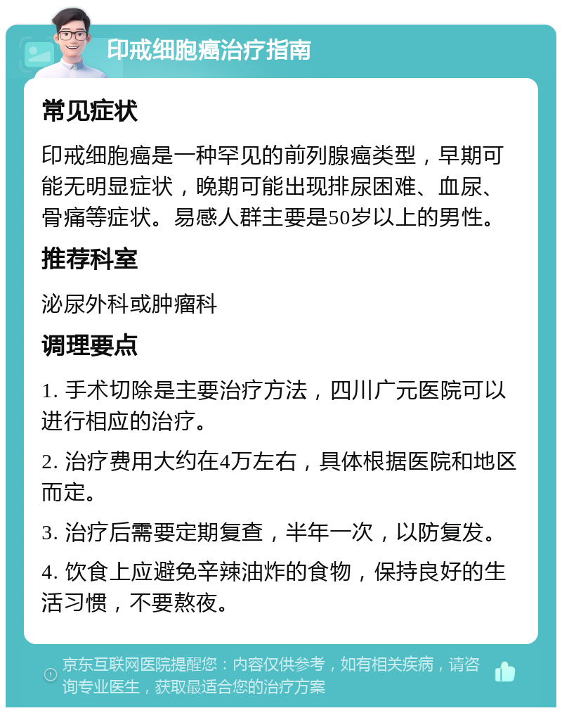 印戒细胞癌治疗指南 常见症状 印戒细胞癌是一种罕见的前列腺癌类型，早期可能无明显症状，晚期可能出现排尿困难、血尿、骨痛等症状。易感人群主要是50岁以上的男性。 推荐科室 泌尿外科或肿瘤科 调理要点 1. 手术切除是主要治疗方法，四川广元医院可以进行相应的治疗。 2. 治疗费用大约在4万左右，具体根据医院和地区而定。 3. 治疗后需要定期复查，半年一次，以防复发。 4. 饮食上应避免辛辣油炸的食物，保持良好的生活习惯，不要熬夜。