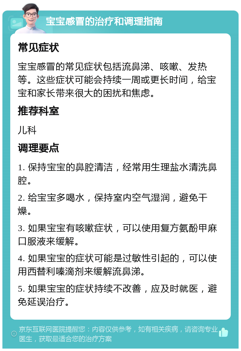 宝宝感冒的治疗和调理指南 常见症状 宝宝感冒的常见症状包括流鼻涕、咳嗽、发热等。这些症状可能会持续一周或更长时间，给宝宝和家长带来很大的困扰和焦虑。 推荐科室 儿科 调理要点 1. 保持宝宝的鼻腔清洁，经常用生理盐水清洗鼻腔。 2. 给宝宝多喝水，保持室内空气湿润，避免干燥。 3. 如果宝宝有咳嗽症状，可以使用复方氨酚甲麻口服液来缓解。 4. 如果宝宝的症状可能是过敏性引起的，可以使用西替利嗪滴剂来缓解流鼻涕。 5. 如果宝宝的症状持续不改善，应及时就医，避免延误治疗。