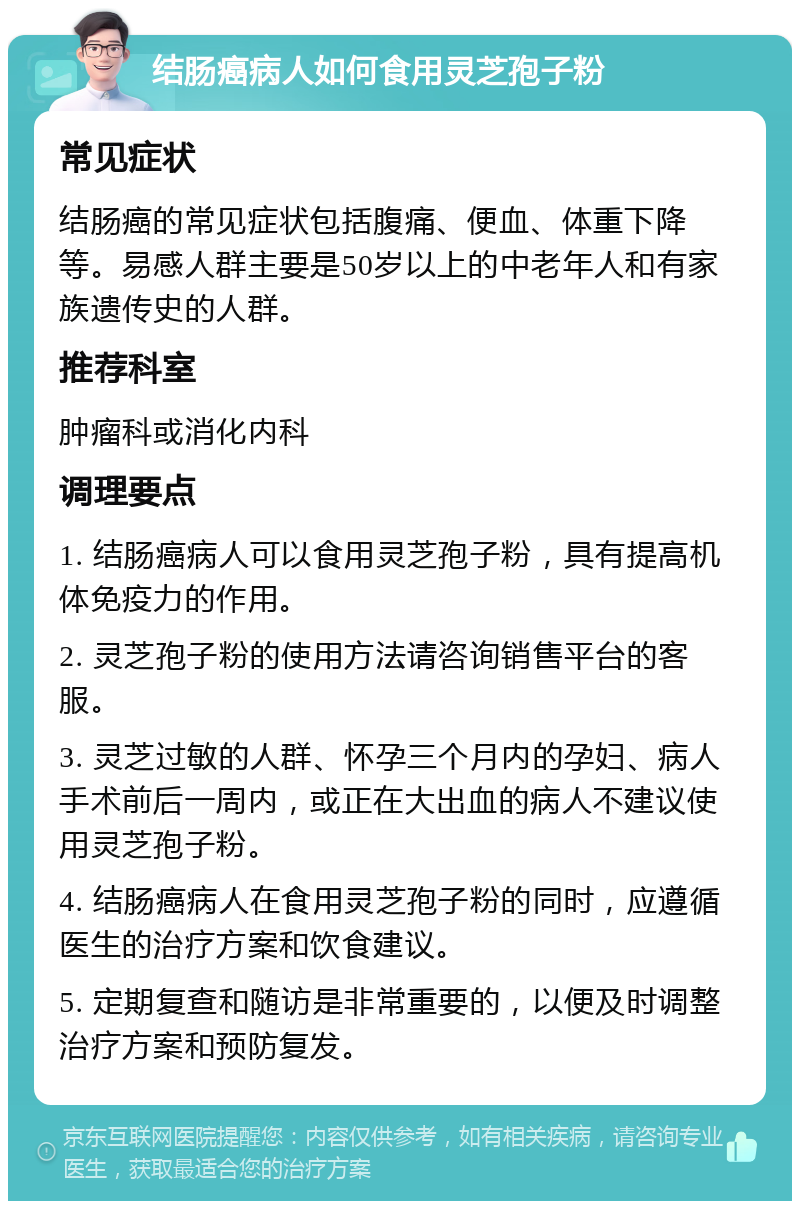 结肠癌病人如何食用灵芝孢子粉 常见症状 结肠癌的常见症状包括腹痛、便血、体重下降等。易感人群主要是50岁以上的中老年人和有家族遗传史的人群。 推荐科室 肿瘤科或消化内科 调理要点 1. 结肠癌病人可以食用灵芝孢子粉，具有提高机体免疫力的作用。 2. 灵芝孢子粉的使用方法请咨询销售平台的客服。 3. 灵芝过敏的人群、怀孕三个月内的孕妇、病人手术前后一周内，或正在大出血的病人不建议使用灵芝孢子粉。 4. 结肠癌病人在食用灵芝孢子粉的同时，应遵循医生的治疗方案和饮食建议。 5. 定期复查和随访是非常重要的，以便及时调整治疗方案和预防复发。