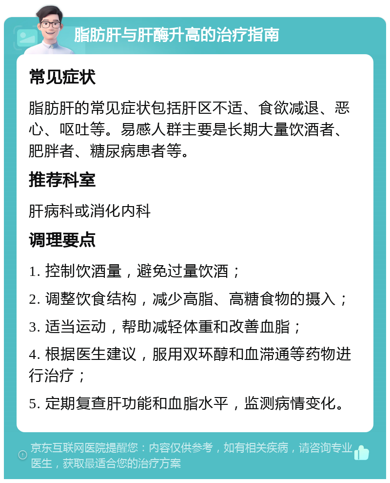 脂肪肝与肝酶升高的治疗指南 常见症状 脂肪肝的常见症状包括肝区不适、食欲减退、恶心、呕吐等。易感人群主要是长期大量饮酒者、肥胖者、糖尿病患者等。 推荐科室 肝病科或消化内科 调理要点 1. 控制饮酒量，避免过量饮酒； 2. 调整饮食结构，减少高脂、高糖食物的摄入； 3. 适当运动，帮助减轻体重和改善血脂； 4. 根据医生建议，服用双环醇和血滞通等药物进行治疗； 5. 定期复查肝功能和血脂水平，监测病情变化。