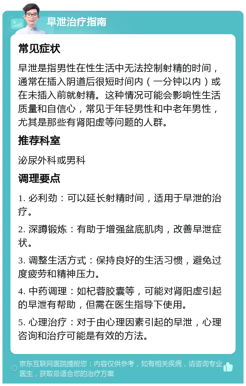 早泄治疗指南 常见症状 早泄是指男性在性生活中无法控制射精的时间，通常在插入阴道后很短时间内（一分钟以内）或在未插入前就射精。这种情况可能会影响性生活质量和自信心，常见于年轻男性和中老年男性，尤其是那些有肾阳虚等问题的人群。 推荐科室 泌尿外科或男科 调理要点 1. 必利劲：可以延长射精时间，适用于早泄的治疗。 2. 深蹲锻炼：有助于增强盆底肌肉，改善早泄症状。 3. 调整生活方式：保持良好的生活习惯，避免过度疲劳和精神压力。 4. 中药调理：如杞蓉胶囊等，可能对肾阳虚引起的早泄有帮助，但需在医生指导下使用。 5. 心理治疗：对于由心理因素引起的早泄，心理咨询和治疗可能是有效的方法。