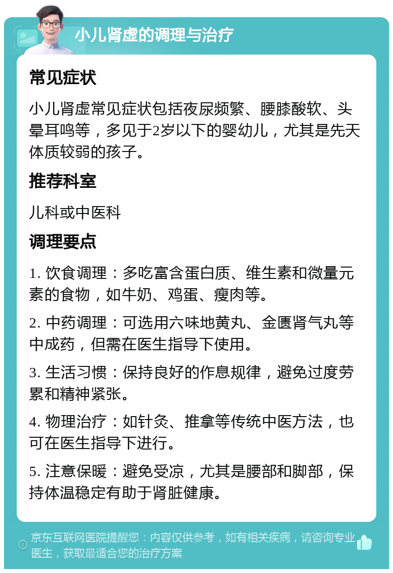 小儿肾虚的调理与治疗 常见症状 小儿肾虚常见症状包括夜尿频繁、腰膝酸软、头晕耳鸣等，多见于2岁以下的婴幼儿，尤其是先天体质较弱的孩子。 推荐科室 儿科或中医科 调理要点 1. 饮食调理：多吃富含蛋白质、维生素和微量元素的食物，如牛奶、鸡蛋、瘦肉等。 2. 中药调理：可选用六味地黄丸、金匮肾气丸等中成药，但需在医生指导下使用。 3. 生活习惯：保持良好的作息规律，避免过度劳累和精神紧张。 4. 物理治疗：如针灸、推拿等传统中医方法，也可在医生指导下进行。 5. 注意保暖：避免受凉，尤其是腰部和脚部，保持体温稳定有助于肾脏健康。