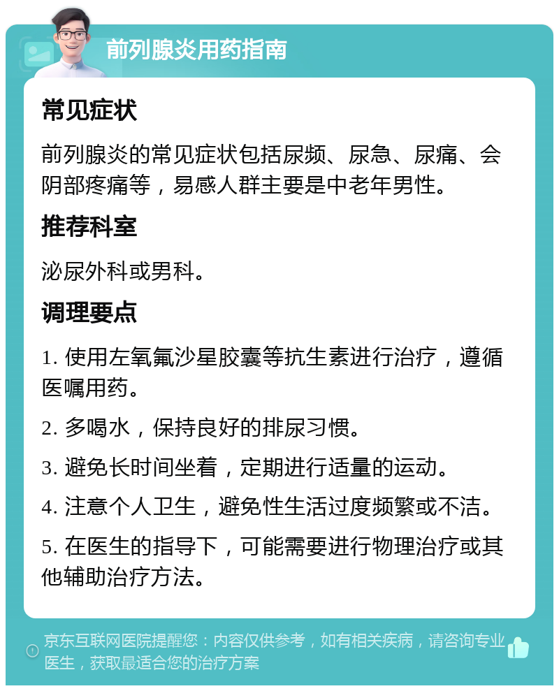 前列腺炎用药指南 常见症状 前列腺炎的常见症状包括尿频、尿急、尿痛、会阴部疼痛等，易感人群主要是中老年男性。 推荐科室 泌尿外科或男科。 调理要点 1. 使用左氧氟沙星胶囊等抗生素进行治疗，遵循医嘱用药。 2. 多喝水，保持良好的排尿习惯。 3. 避免长时间坐着，定期进行适量的运动。 4. 注意个人卫生，避免性生活过度频繁或不洁。 5. 在医生的指导下，可能需要进行物理治疗或其他辅助治疗方法。