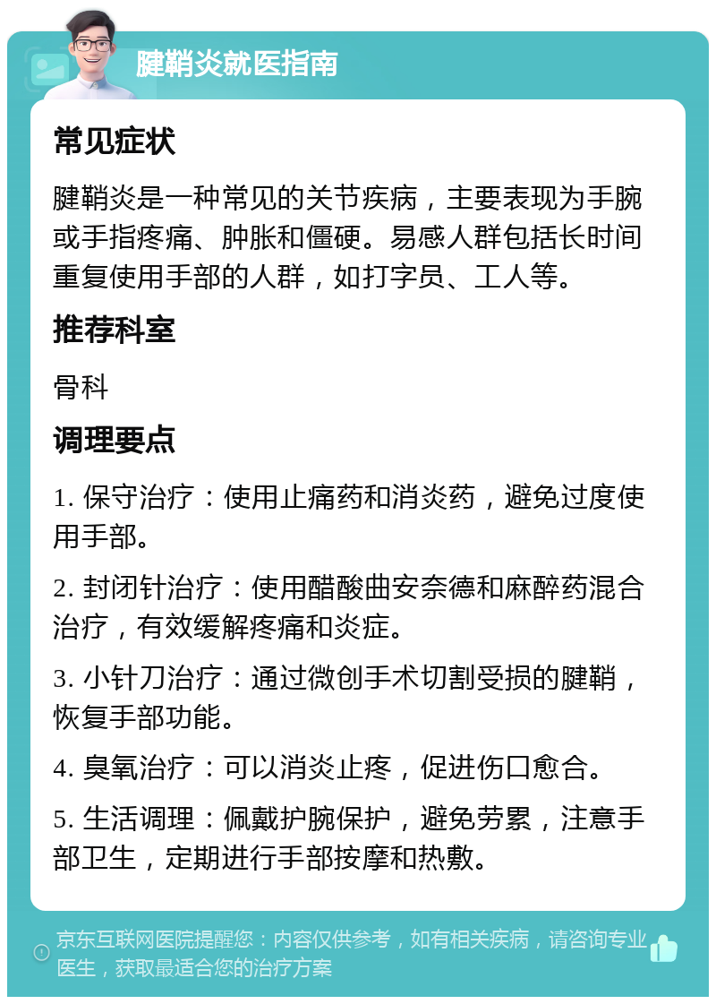 腱鞘炎就医指南 常见症状 腱鞘炎是一种常见的关节疾病，主要表现为手腕或手指疼痛、肿胀和僵硬。易感人群包括长时间重复使用手部的人群，如打字员、工人等。 推荐科室 骨科 调理要点 1. 保守治疗：使用止痛药和消炎药，避免过度使用手部。 2. 封闭针治疗：使用醋酸曲安奈德和麻醉药混合治疗，有效缓解疼痛和炎症。 3. 小针刀治疗：通过微创手术切割受损的腱鞘，恢复手部功能。 4. 臭氧治疗：可以消炎止疼，促进伤口愈合。 5. 生活调理：佩戴护腕保护，避免劳累，注意手部卫生，定期进行手部按摩和热敷。