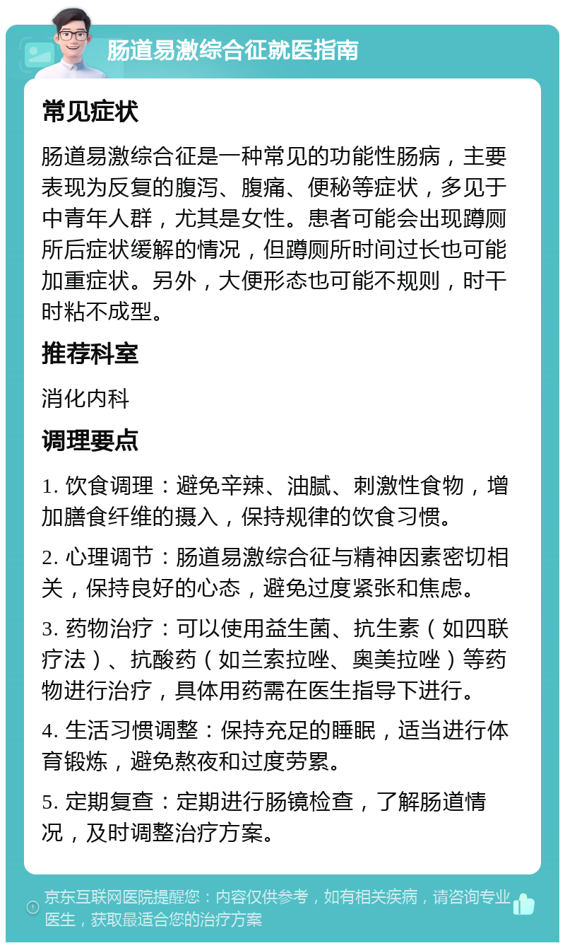 肠道易激综合征就医指南 常见症状 肠道易激综合征是一种常见的功能性肠病，主要表现为反复的腹泻、腹痛、便秘等症状，多见于中青年人群，尤其是女性。患者可能会出现蹲厕所后症状缓解的情况，但蹲厕所时间过长也可能加重症状。另外，大便形态也可能不规则，时干时粘不成型。 推荐科室 消化内科 调理要点 1. 饮食调理：避免辛辣、油腻、刺激性食物，增加膳食纤维的摄入，保持规律的饮食习惯。 2. 心理调节：肠道易激综合征与精神因素密切相关，保持良好的心态，避免过度紧张和焦虑。 3. 药物治疗：可以使用益生菌、抗生素（如四联疗法）、抗酸药（如兰索拉唑、奥美拉唑）等药物进行治疗，具体用药需在医生指导下进行。 4. 生活习惯调整：保持充足的睡眠，适当进行体育锻炼，避免熬夜和过度劳累。 5. 定期复查：定期进行肠镜检查，了解肠道情况，及时调整治疗方案。