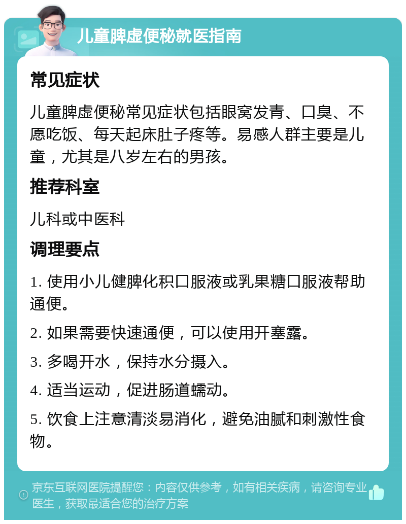 儿童脾虚便秘就医指南 常见症状 儿童脾虚便秘常见症状包括眼窝发青、口臭、不愿吃饭、每天起床肚子疼等。易感人群主要是儿童，尤其是八岁左右的男孩。 推荐科室 儿科或中医科 调理要点 1. 使用小儿健脾化积口服液或乳果糖口服液帮助通便。 2. 如果需要快速通便，可以使用开塞露。 3. 多喝开水，保持水分摄入。 4. 适当运动，促进肠道蠕动。 5. 饮食上注意清淡易消化，避免油腻和刺激性食物。